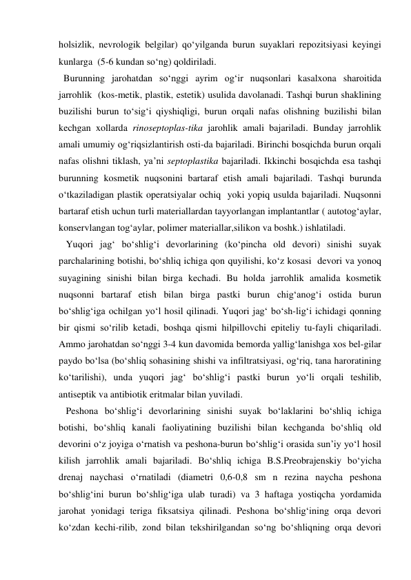 holsizlik, nevrologik belgilar) qo‘yilganda burun suyaklari repozitsiyasi keyingi 
kunlarga  (5-6 kundan so‘ng) qoldiriladi.       
  Burunning jarohatdan so‘nggi ayrim og‘ir nuqsonlari kasalxona sharoitida 
jarrohlik  (kos-metik, plastik, estetik) usulida davolanadi. Tashqi burun shaklining 
buzilishi burun to‘sig‘i qiyshiqligi, burun orqali nafas olishning buzilishi bilan 
kechgan xollarda rinoseptoplas-tika jarohlik amali bajariladi. Bunday jarrohlik 
amali umumiy og‘riqsizlantirish osti-da bajariladi. Birinchi bosqichda burun orqali 
nafas olishni tiklash, ya’ni septoplastika bajariladi. Ikkinchi bosqichda esa tashqi 
burunning kosmetik nuqsonini bartaraf etish amali bajariladi. Tashqi burunda 
o‘tkaziladigan plastik operatsiyalar ochiq  yoki yopiq usulda bajariladi. Nuqsonni 
bartaraf etish uchun turli materiallardan tayyorlangan implantantlar ( autotog‘aylar, 
konservlangan tog‘aylar, polimer materiallar,silikon va boshk.) ishlatiladi. 
   Yuqori jag‘ bo‘shlig‘i devorlarining (ko‘pincha old devori) sinishi suyak 
parchalarining botishi, bo‘shliq ichiga qon quyilishi, ko‘z kosasi  devori va yonoq 
suyagining sinishi bilan birga kechadi. Bu holda jarrohlik amalida kosmetik 
nuqsonni bartaraf etish bilan birga pastki burun chig‘anog‘i ostida burun 
bo‘shlig‘iga ochilgan yo‘l hosil qilinadi. Yuqori jag‘ bo‘sh-lig‘i ichidagi qonning 
bir qismi so‘rilib ketadi, boshqa qismi hilpillovchi epiteliy tu-fayli chiqariladi. 
Ammo jarohatdan so‘nggi 3-4 kun davomida bemorda yallig‘lanishga xos bel-gilar 
paydo bo‘lsa (bo‘shliq sohasining shishi va infiltratsiyasi, og‘riq, tana haroratining 
ko‘tarilishi), unda yuqori jag‘ bo‘shlig‘i pastki burun yo‘li orqali teshilib, 
antiseptik va antibiotik eritmalar bilan yuviladi. 
   Peshona bo‘shlig‘i devorlarining sinishi suyak bo‘laklarini bo‘shliq ichiga 
botishi, bo‘shliq kanali faoliyatining buzilishi bilan kechganda bo‘shliq old 
devorini o‘z joyiga o‘rnatish va peshona-burun bo‘shlig‘i orasida sun’iy yo‘l hosil 
kilish jarrohlik amali bajariladi. Bo‘shliq ichiga B.S.Preobrajenskiy bo‘yicha 
drenaj naychasi o‘rnatiladi (diametri 0,6-0,8 sm n rezina naycha peshona 
bo‘shlig‘ini burun bo‘shlig‘iga ulab turadi) va 3 haftaga yostiqcha yordamida 
jarohat yonidagi teriga fiksatsiya qilinadi. Peshona bo‘shlig‘ining orqa devori 
ko‘zdan kechi-rilib, zond bilan tekshirilgandan so‘ng bo‘shliqning orqa devori 
