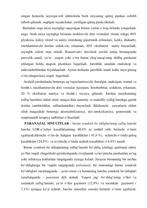 singan bemorda neyrojar-roh ishtirokida bosh miyaning qattiq pardasi ochilib 
taftish qilinadi, suqilgan suyakchalar, yiritilgan qattiq parda tikiladi. 
  Burnidan orqa miya suyuqligi oqayotgan bemor yarim o‘troq holatda yotqiziladi, 
unga  bosh miya suyuqligi bosimni tushiruvchi dori vositalari (tomir ichiga 40% 
glyukoza, kalsiy xlorid va natriy xloridning gipertonik eritmalari, laziks, diakarb), 
tinchlantiruvchi dorilar seduk-sin, relanium, 20% oksibutrat  natriy buyuriladi, 
suyuqlik ichish man etiladi. Konservativ davolash yaxshi natija bermaganda 
jarroxlik amali, ya’ni  yuqori yoki o‘rta burun chig‘anoqi-ning shilliq pardasini 
ishlatgan holda nuqson plastikasi bajariladi. Jarrohlik amalida endoskop va 
mikroasboblardan foydalaniladi. Ayrim hollarda jarrohlik amali kalla suya-gining  
o‘rta chuqurchasi orqali  bajariladi. 
   Aralash jarohatlarda bemorga og‘riqsizlantiruvchi (baralgin, maksigan, tramal va 
boshk.), tinchlantiruvchi dori vositalar (tazepam, fenobarbital, seduksin, relanium, 
20 % oksibutrat natriya va boshk.) tavsiya qilinadi. Jarohat maydonining 
yallig‘lanishini oldini olish  maqsa-dida umumiy va mahalliy yallig‘lanishga qarshi 
dorilar (antibiotiklar, sulfanilamidlar) buyuriladi. Ikkilamchi  asoratlarni oldini 
olish maqsadida bemorga desensibilizatsiya, dez-intoksikatsiya, gemostatik va 
simptomatik terapiya tadbirlari o‘tkaziladi. 
    PARANAZAL SINUCITLAR - burun yondosh bo‘shliqlarining yallig‘lanishi 
barcha LOR-a’zolari kasalliklarining 48,4% ni tashkil etib, birinchi o‘rinni  
egallaydi,ikkinchi  o‘rin-da  halqum  kasalliklari ( 41,9 %),  uchinchi o‘rinda quloq 
kasalliklari (24,5%)  va to‘rtinchi o‘rinda aralash kasalliklar (14,9%) turadi. 
   Burun yondosh bo‘shliqlarining yallig‘lanishi bo‘shliq ichidagi ajralmani tabiiy 
yo‘llar orqali chiqarilishi qiyinlashganda rivojlanadi va ko‘pincha jarohatdan so‘ng 
yoki infeksiya tishlardan tarqalganda yuzaga keladi. Jarayon burunning bir nechta 
bo‘shliqlariga bir vaqtda tarqalganda polisinusit, bir tomondagi burun yondosh 
bo‘shliqlari zararlanganda – gemi-sinuit va burunning barcha yondosh bo‘shliqlari 
zararlanganda - pansinuit deb ataladi. Yuqori jag‘ bo‘shlig‘ining o‘tkir va 
surunkali yallig‘lanishi, ya’ni o‘tkir gaymorit (12,9%) va surunkali  gaymorit ( 
7,1%) ayniqsa ko‘p uchrab, barcha sinusitlar orasida birinchi o‘rinni egallaydi. 
