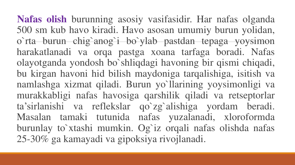 Nafas olish burunning asosiy vasifasidir. Har nafas olganda
500 sm kub havo kiradi. Havo asosan umumiy burun yolidan,
o`rta burun chig`anog`i bo`ylab pastdan tepaga yoysimon
harakatlanadi va orqa pastga xoana tarfaga boradi. Nafas
olayotganda yondosh bo`shliqdagi havoning bir qismi chiqadi,
bu kirgan havoni hid bilish maydoniga tarqalishiga, isitish va
namlashga xizmat qiladi. Burun yo`llarining yoysimonligi va
murakkabligi nafas havosiga qarshilik qiladi va retseptorlar
ta’sirlanishi
va
reflekslar
qo`zg`alishiga
yordam
beradi.
Masalan
tamaki
tutunida
nafas
yuzalanadi,
xloroformda
burunlay to`xtashi mumkin. Og`iz orqali nafas olishda nafas
25-30% ga kamayadi va gipoksiya rivojlanadi.
