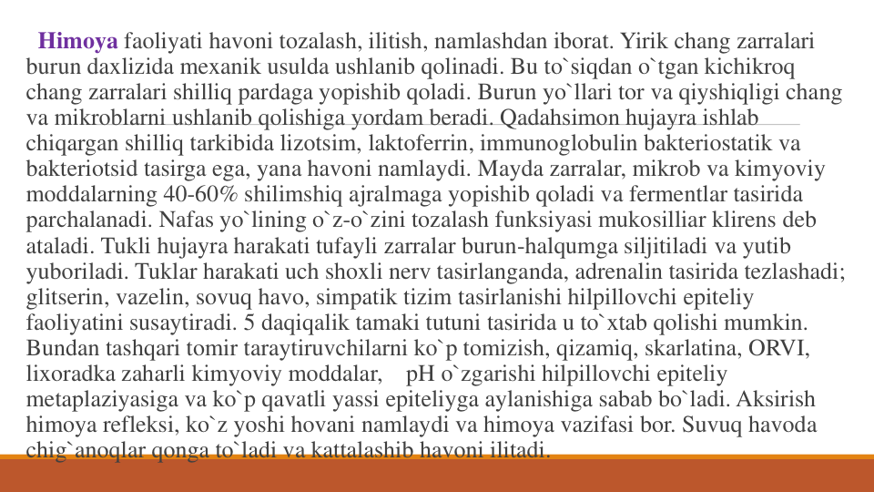 Himoya faoliyati havoni tozalash, ilitish, namlashdan iborat. Yirik chang zarralari
burun daxlizida mexanik usulda ushlanib qolinadi. Bu to`siqdan o`tgan kichikroq
chang zarralari shilliq pardaga yopishib qoladi. Burun yo`llari tor va qiyshiqligi chang
va mikroblarni ushlanib qolishiga yordam beradi. Qadahsimon hujayra ishlab
chiqargan shilliq tarkibida lizotsim, laktoferrin, immunoglobulin bakteriostatik va
bakteriotsid tasirga ega, yana havoni namlaydi. Mayda zarralar, mikrob va kimyoviy
moddalarning 40-60% shilimshiq ajralmaga yopishib qoladi va fermentlar tasirida
parchalanadi. Nafas yo`lining o`z-o`zini tozalash funksiyasi mukosilliar klirens deb 
ataladi. Tukli hujayra harakati tufayli zarralar burun-halqumga siljitiladi va yutib
yuboriladi. Tuklar harakati uch shoxli nerv tasirlanganda, adrenalin tasirida tezlashadi; 
glitserin, vazelin, sovuq havo, simpatik tizim tasirlanishi hilpillovchi epiteliy
faoliyatini susaytiradi. 5 daqiqalik tamaki tutuni tasirida u to`xtab qolishi mumkin. 
Bundan tashqari tomir taraytiruvchilarni ko`p tomizish, qizamiq, skarlatina, ORVI, 
lixoradka zaharli kimyoviy moddalar,    pH o`zgarishi hilpillovchi epiteliy
metaplaziyasiga va ko`p qavatli yassi epiteliyga aylanishiga sabab bo`ladi. Aksirish
himoya refleksi, ko`z yoshi hovani namlaydi va himoya vazifasi bor. Suvuq havoda
chig`anoqlar qonga to`ladi va kattalashib havoni ilitadi. 
