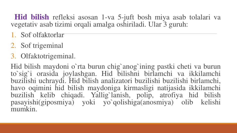 Hid bilish refleksi asosan 1-va 5-juft bosh miya asab tolalari va
vegetativ asab tizimi orqali amalga oshiriladi. Ular 3 guruh:
1. Sof olfaktorlar
2. Sof trigeminal
3. Olfaktotrigeminal.
Hid bilish maydoni o`rta burun chig`anog`ining pastki cheti va burun
to`sig`i orasida joylashgan. Hid bilishni birlamchi va ikkilamchi
buzilishi uchraydi. Hid bilish analizatori buzilishi buzilishi birlamchi,
havo oqimini hid bilish maydoniga kirmasligi natijasida ikkilamchi
buzilish
kelib
chiqadi.
Yallig`lanish,
polip,
atrofiya
hid
bilish
pasayishi(giposmiya)
yoki
yo`qolishiga(anosmiya)
olib
kelishi
mumkin.
