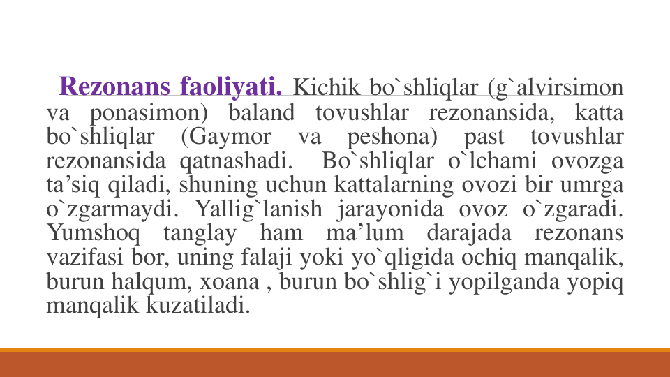Rezonans faoliyati. Kichik bo`shliqlar (g`alvirsimon
va ponasimon) baland tovushlar rezonansida, katta
bo`shliqlar
(Gaymor
va
peshona)
past
tovushlar
rezonansida qatnashadi.
Bo`shliqlar o`lchami ovozga
ta’siq qiladi, shuning uchun kattalarning ovozi bir umrga
o`zgarmaydi. Yallig`lanish jarayonida ovoz o`zgaradi.
Yumshoq
tanglay
ham
ma’lum
darajada
rezonans
vazifasi bor, uning falaji yoki yo`qligida ochiq manqalik,
burun halqum, xoana , burun bo`shlig`i yopilganda yopiq
manqalik kuzatiladi.

