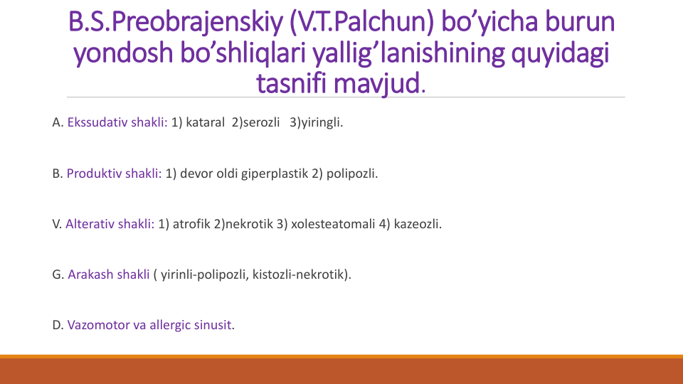 B.S.Preobrajenskiy (V.T.Palchun) bo’yicha burun
yondosh bo’shliqlari yallig’lanishining quyidagi
tasnifi mavjud.
A. Ekssudativ shakli: 1) kataral 2)serozli 3)yiringli.
B. Produktiv shakli: 1) devor oldi giperplastik 2) polipozli.
V. Alterativ shakli: 1) atrofik 2)nekrotik 3) xolesteatomali 4) kazeozli.
G. Arakash shakli ( yirinli-polipozli, kistozli-nekrotik).
D. Vazomotor va allergic sinusit.
