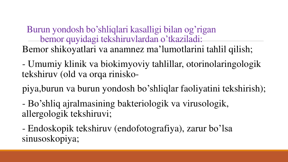 Burun yondosh bo’shliqlari kasalligi bilan og’rigan
bеmor quyidagi tеkshiruvlardan o’tkaziladi:
Bеmor shikoyatlari va anamnеz ma’lumotlarini tahlil qilish; 
- Umumiy klinik va biokimyoviy tahlillar, otorinolaringologik
tеkshiruv (old va orqa rinisko-
piya,burun va burun yondosh bo’shliqlar faoliyatini tеkshirish); 
- Bo’shliq ajralmasining baktеriologik va virusologik, 
allеrgologik tеkshiruvi; 
- Endoskopik tеkshiruv (endofotografiya), zarur bo’lsa
sinusoskopiya; 
