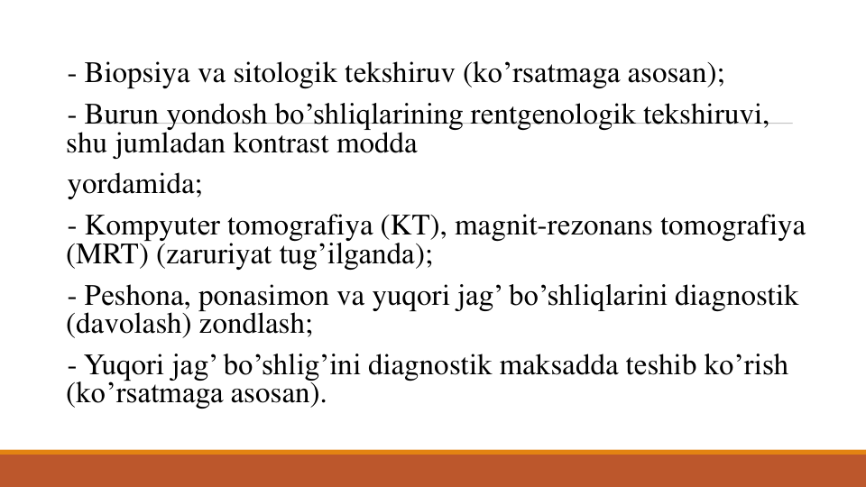 - Biopsiya va sitologik tеkshiruv (ko’rsatmaga asosan); 
- Burun yondosh bo’shliqlarining rеntgеnologik tеkshiruvi, 
shu jumladan kontrast modda
yordamida; 
- Kompyutеr tomografiya (KT), magnit-rеzonans tomografiya
(MRT) (zaruriyat tug’ilganda); 
- Pеshona, ponasimon va yuqori jag’ bo’shliqlarini diagnostik
(davolash) zondlash; 
- Yuqori jag’ bo’shlig’ini diagnostik maksadda tеshib ko’rish
(ko’rsatmaga asosan). 
