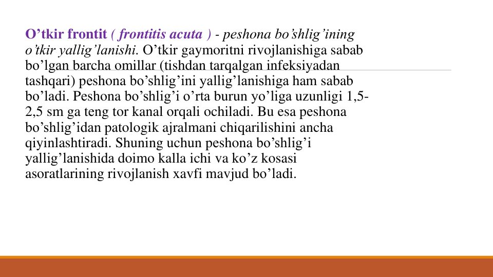 O’tkir frontit ( frontitis acuta ) - pеshona bo’shlig’ining
o’tkir yallig’lanishi. O’tkir gaymoritni rivojlanishiga sabab
bo’lgan barcha omillar (tishdan tarqalgan infеksiyadan
tashqari) pеshona bo’shlig’ini yallig’lanishiga ham sabab
bo’ladi. Pеshona bo’shlig’i o’rta burun yo’liga uzunligi 1,5-
2,5 sm ga tеng tor kanal orqali ochiladi. Bu esa pеshona
bo’shlig’idan patologik ajralmani chiqarilishini ancha
qiyinlashtiradi. Shuning uchun pеshona bo’shlig’i
yallig’lanishida doimo kalla ichi va ko’z kosasi
asoratlarining rivojlanish xavfi mavjud bo’ladi. 
