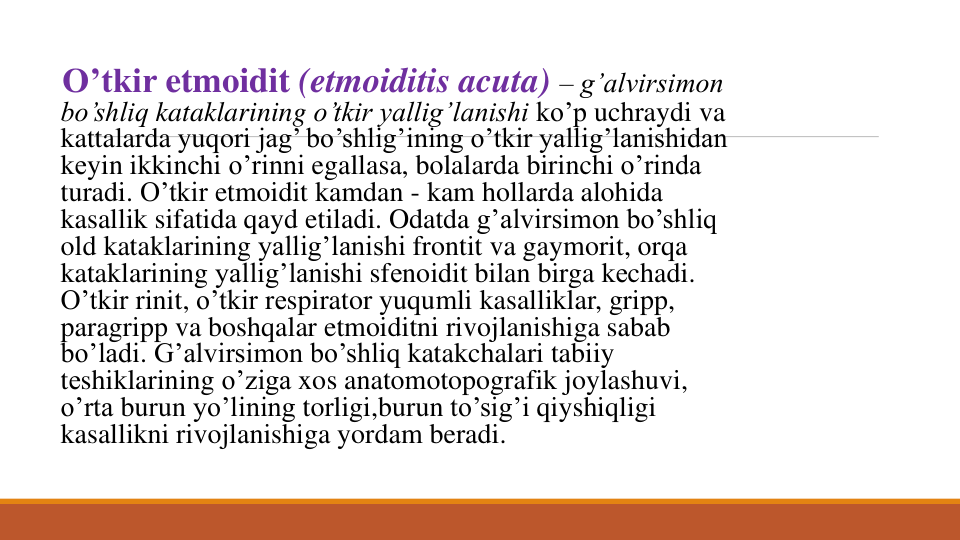 O’tkir etmoidit (etmoiditis acuta) – g’alvirsimon
bo’shliq kataklarining o’tkir yallig’lanishi ko’p uchraydi va
kattalarda yuqori jag’ bo’shlig’ining o’tkir yallig’lanishidan
kеyin ikkinchi o’rinni egallasa, bolalarda birinchi o’rinda
turadi. O’tkir etmoidit kamdan - kam hollarda alohida
kasallik sifatida qayd etiladi. Odatda g’alvirsimon bo’shliq
old kataklarining yallig’lanishi frontit va gaymorit, orqa
kataklarining yallig’lanishi sfеnoidit bilan birga kеchadi. 
O’tkir rinit, o’tkir rеspirator yuqumli kasalliklar, gripp, 
paragripp va boshqalar etmoiditni rivojlanishiga sabab
bo’ladi. G’alvirsimon bo’shliq katakchalari tabiiy
tеshiklarining o’ziga xos anatomotopografik joylashuvi, 
o’rta burun yo’lining torligi,burun to’sig’i qiyshiqligi
kasallikni rivojlanishiga yordam beradi. 
