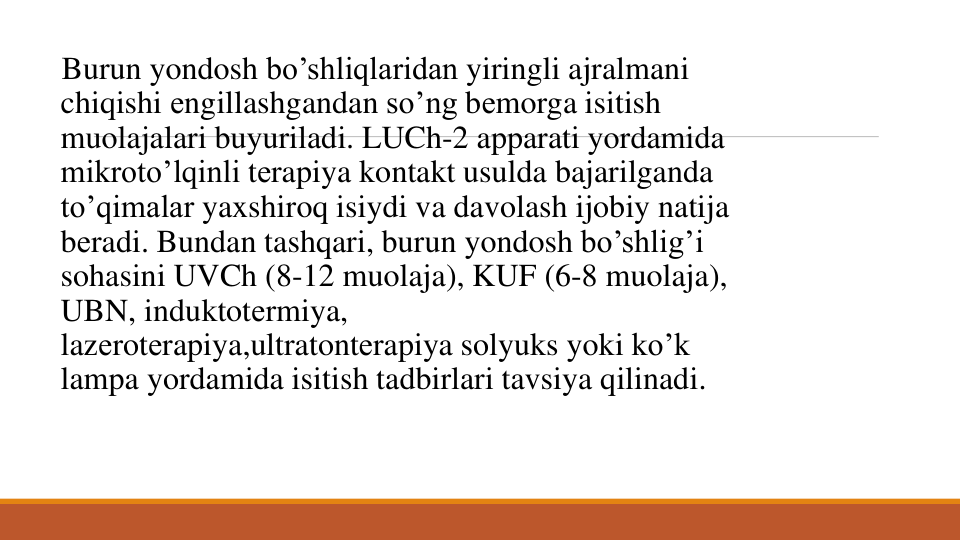 Burun yondosh bo’shliqlaridan yiringli ajralmani
chiqishi еngillashgandan so’ng bеmorga isitish
muolajalari buyuriladi. LUCh-2 apparati yordamida
mikroto’lqinli tеrapiya kontakt usulda bajarilganda
to’qimalar yaxshiroq isiydi va davolash ijobiy natija
bеradi. Bundan tashqari, burun yondosh bo’shlig’i
sohasini UVCh (8-12 muolaja), KUF (6-8 muolaja), 
UBN, induktotеrmiya, 
lazеrotеrapiya,ultratontеrapiya solyuks yoki ko’k
lampa yordamida isitish tadbirlari tavsiya qilinadi. 
