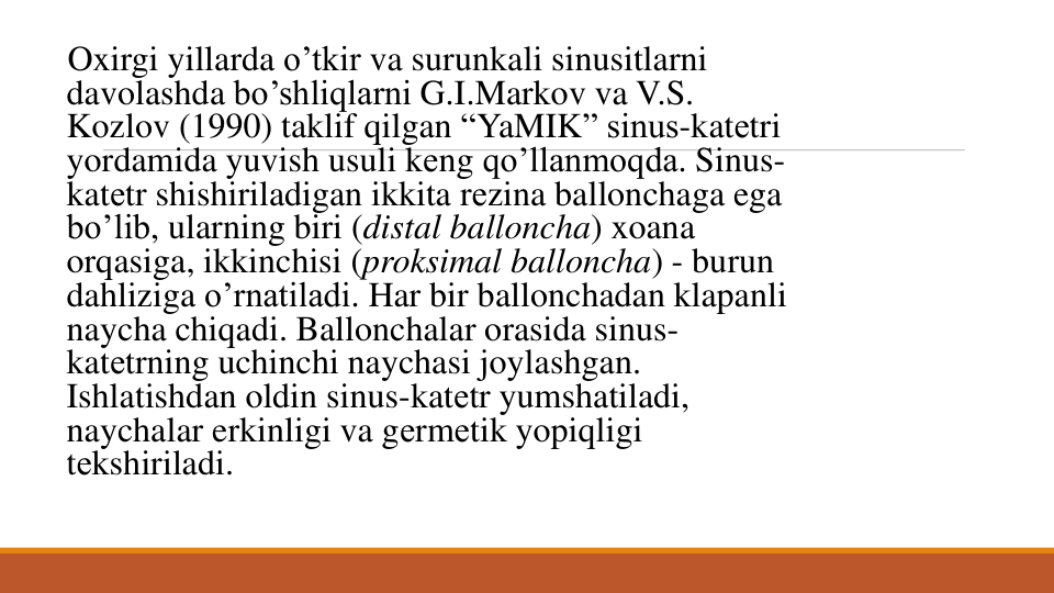 Oxirgi yillarda o’tkir va surunkali sinusitlarni
davolashda bo’shliqlarni G.I.Markov va V.S. 
Kozlov (1990) taklif qilgan “YaMIK” sinus-katеtri 
yordamida yuvish usuli kеng qo’llanmoqda. Sinus-
katеtr shishiriladigan ikkita rеzina ballonchaga ega
bo’lib, ularning biri (distal balloncha) xoana 
orqasiga, ikkinchisi (proksimal balloncha) - burun
dahliziga o’rnatiladi. Har bir ballonchadan klapanli
naycha chiqadi. Ballonchalar orasida sinus-
katеtrning uchinchi naychasi joylashgan. 
Ishlatishdan oldin sinus-katеtr yumshatiladi, 
naychalar erkinligi va gеrmеtik yopiqligi
tеkshiriladi. 
