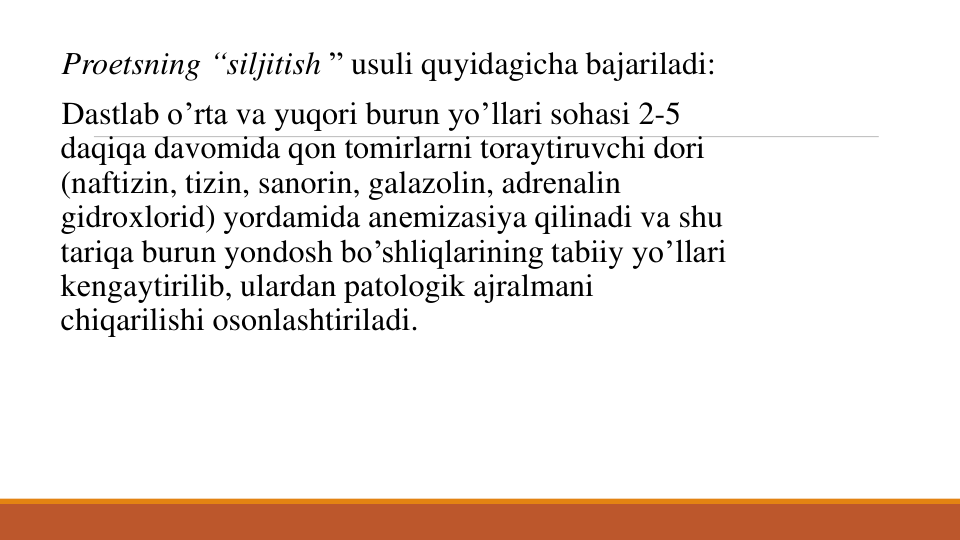 Proеtsning “siljitish ” usuli quyidagicha bajariladi: 
Dastlab o’rta va yuqori burun yo’llari sohasi 2-5 
daqiqa davomida qon tomirlarni toraytiruvchi dori
(naftizin, tizin, sanorin, galazolin, adrеnalin
gidroxlorid) yordamida anеmizasiya qilinadi va shu
tariqa burun yondosh bo’shliqlarining tabiiy yo’llari
kеngaytirilib, ulardan patologik ajralmani
chiqarilishi osonlashtiriladi. 
