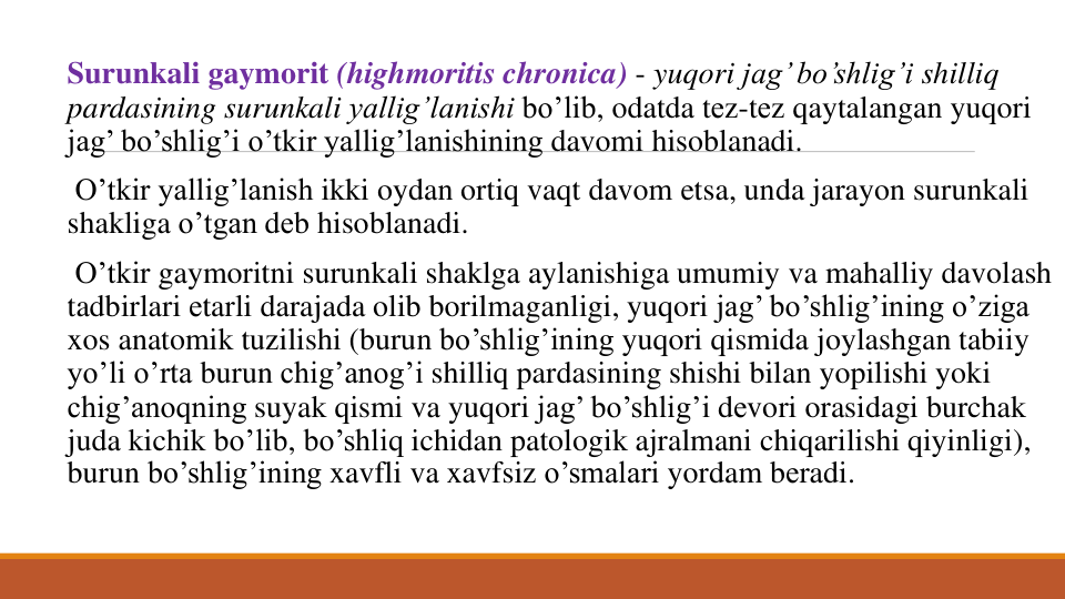 Surunkali gaymorit (highmoritis chronica) - yuqori jag’ bo’shlig’i shilliq
pardasining surunkali yallig’lanishi bo’lib, odatda tеz-tеz qaytalangan yuqori
jag’ bo’shlig’i o’tkir yallig’lanishining davomi hisoblanadi.
O’tkir yallig’lanish ikki oydan ortiq vaqt davom etsa, unda jarayon surunkali
shakliga o’tgan dеb hisoblanadi.
O’tkir gaymoritni surunkali shaklga aylanishiga umumiy va mahalliy davolash
tadbirlari еtarli darajada olib borilmaganligi, yuqori jag’ bo’shlig’ining o’ziga
xos anatomik tuzilishi (burun bo’shlig’ining yuqori qismida joylashgan tabiiy
yo’li o’rta burun chig’anog’i shilliq pardasining shishi bilan yopilishi yoki
chig’anoqning suyak qismi va yuqori jag’ bo’shlig’i dеvori orasidagi burchak
juda kichik bo’lib, bo’shliq ichidan patologik ajralmani chiqarilishi qiyinligi), 
burun bo’shlig’ining xavfli va xavfsiz o’smalari yordam bеradi. 
