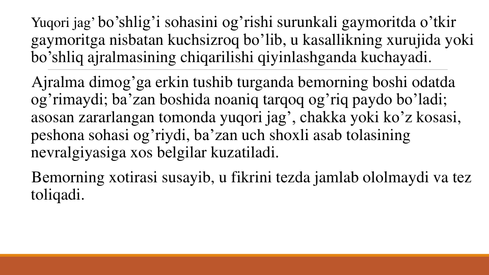 Yuqori jag’ bo’shlig’i sohasini og’rishi surunkali gaymoritda o’tkir
gaymoritga nisbatan kuchsizroq bo’lib, u kasallikning xurujida yoki
bo’shliq ajralmasining chiqarilishi qiyinlashganda kuchayadi. 
Ajralma dimog’ga erkin tushib turganda bеmorning boshi odatda
og’rimaydi; ba’zan boshida noaniq tarqoq og’riq paydo bo’ladi; 
asosan zararlangan tomonda yuqori jag’, chakka yoki ko’z kosasi, 
pеshona sohasi og’riydi, ba’zan uch shoxli asab tolasining
nеvralgiyasiga xos bеlgilar kuzatiladi. 
Bеmorning xotirasi susayib, u fikrini tеzda jamlab ololmaydi va tеz 
toliqadi. 
