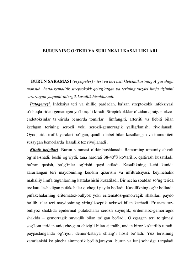  
 
 
 
BURUNNING O‘TKIR VA SURUNKALI KASALLIKLARI 
 
 
 
    BURUN SARAMASI (erysipeles) - teri va teri osti kletchatkasining A guruhiga 
mansub  betta-gemolitik streptokokk qo‘zg‘atgan va terining yuzaki limfa tizimini 
zararlagan yuqumli-allergik kasallik hisoblanadi. 
   Patogenezi. Infeksiya teri va shilliq pardadan, ba’zan streptokokk infeksiyasi 
o‘choqla-ridan gematogen yo‘l orqali kiradi. Streptokokklar o‘zidan ajratgan ekzo-
endotoksinlar ta’-sirida bemorda tomirlar  limfangiti, arteriiti va flebiti bilan 
kechgan terining serozli yoki serozli-gemorragik yallig‘lanishi rivojlanadi. 
Oyoqlarida trofik yaralari bo‘lgan, qandli diabet bilan kasallangan va immuniteti 
susaygan bemorlarda  kasallik tez rivojlanadi . 
   Klinik belgilari. Burun saramasi o‘tkir boshlanadi. Bemorning umumiy ahvoli 
og‘irla-shadi, boshi og‘riydi, tana harorati 38-400S ko‘tarilib, qaltirash kuzatiladi, 
ba’zan qusish, bo‘g‘inlar og‘rishi qayd etiladi. Kasallikning 1-chi kunida 
zararlangan teri maydonining kes-kin qizarishi va infiltratsiyasi, keyinchalik 
mahalliy limfa tugunlarning kattalashishi kuzatiladi. Bir necha soatdan so‘ng terida 
tez kattalashadigan pufakchalar o‘chog‘i paydo bo‘ladi. Kasallikning og‘ir hollarda 
pufakchalarning eritematoz-bullyoz yoki eritematoz-gemorragik shakllari paydo 
bo‘lib, ular teri maydonining yiringli-septik nekrozi bilan kechadi. Erite-matoz-
bullyoz shaklida epidermal pufakchalar serozli suyuqlik, eritematoz-gemorragik 
shaklda – gemorragik suyuqlik bilan to‘lgan bo‘ladi. O‘zgargan teri to‘qimasi 
sog‘lom teridan aniq che-gara chizig‘i bilan ajaralib, undan biroz ko‘tarilib turadi, 
paypaslanganda og‘riydi, demor-katsiya chizig‘i hosil bo‘ladi. Yuz terisining 
zararlanishi ko‘pincha simmetrik bo‘lib,jarayon  burun va lunj sohasiga tarqaladi 
