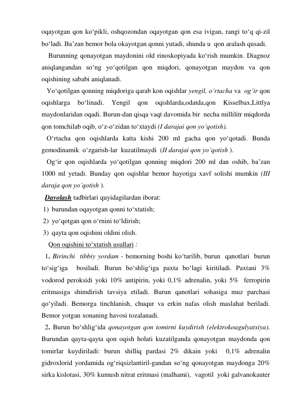 oqayotgan qon ko‘pikli, oshqozondan oqayotgan qon esa ivigan, rangi to‘q qi-zil 
bo‘ladi. Ba’zan bemor bola okayotgan qonni yutadi, shunda u  qon aralash qusadi.  
    Burunning qonayotgan maydonini old rinoskopiyada ko‘rish mumkin. Diagnoz 
aniqlangandan so‘ng yo‘qotilgan qon miqdori, qonayotgan maydon va qon 
oqishining sababi aniqlanadi. 
   Yo‘qotilgan qonning miqdoriga qarab kon oqishlar yengil, o‘rtacha va  og‘ir qon 
oqishlarga 
bo‘linadi. 
Yengil 
qon 
oqishlarda,odatda,qon 
Kisselbax,Littlya 
maydonlaridan oqadi. Burun-dan qisqa vaqt davomida bir  necha millilitr miqdorda 
qon tomchilab oqib, o‘z-o‘zidan to‘xtaydi (I darajai qon yo‘qotish). 
   O‘rtacha qon oqishlarda katta kishi 200 ml gacha qon yo‘qotadi. Bunda  
gemodinamik  o‘zgarish-lar  kuzatilmaydi  (II darajai qon yo‘qotish ). 
   Og‘ir qon oqishlarda yo‘qotilgan qonning miqdori 200 ml dan oshib, ba’zan 
1000 ml yetadi. Bunday qon oqishlar bemor hayotiga xavf solishi mumkin (III 
daraja qon yo‘qotish ).                                                                                                             
  Davolash tadbirlari quyidagilardan iborat: 
1) burundan oqayotgan qonni to‘xtatish; 
2) yo‘qotgan qon o‘rnini to‘ldirish; 
3) qayta qon oqishini oldini olish. 
    Qon oqishini to‘xtatish usullari : 
  1. Birinchi  tibbiy yordam - bemorning boshi ko‘tarilib, burun  qanotlari  burun  
to‘sig‘iga  bosiladi. Burun bo‘shlig‘iga paxta bo‘lagi kiritiladi. Paxtani 3% 
vodorod peroksidi yoki 10% antipirin, yoki 0,1% adrenalin, yoki 5%  ferropirin 
eritmasiga shimdirish tavsiya etiladi. Burun qanotlari sohasiga muz parchasi 
qo‘yiladi. Bemorga tinchlanish, chuqur va erkin nafas olish maslahat beriladi. 
Bemor yotgan xonaning havosi tozalanadi.  
  2. Burun bo‘shlig‘ida qonayotgan qon tomirni kuydirish (elektrokoagulyatsiya). 
Burundan qayta-qayta qon oqish holati kuzatilganda qonayotgan maydonda qon 
tomirlar kuydiriladi: burun shilliq pardasi 2% dikain yoki  0,1% adrenalin 
gidroxlorid yordamida og‘riqsizlantiril-gandan so‘ng qonayotgan maydonga 20% 
sirka kislotasi, 30% kumush nitrat eritmasi (malhami),  vagotil  yoki galvanokauter 
