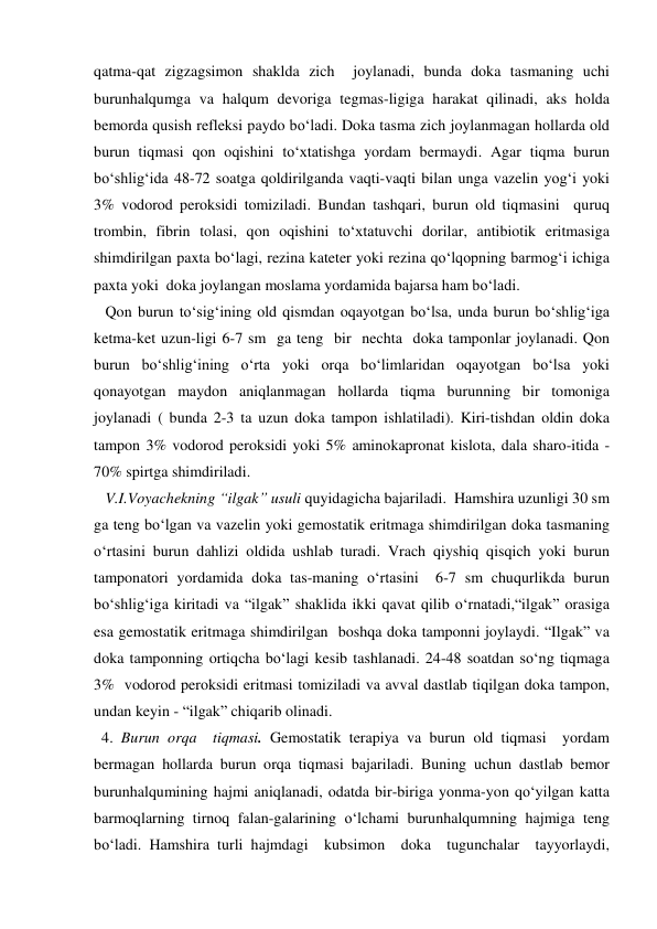 qatma-qat zigzagsimon shaklda zich  joylanadi, bunda doka tasmaning uchi 
burunhalqumga va halqum devoriga tegmas-ligiga harakat qilinadi, aks holda 
bemorda qusish refleksi paydo bo‘ladi. Doka tasma zich joylanmagan hollarda old 
burun tiqmasi qon oqishini to‘xtatishga yordam bermaydi. Agar tiqma burun 
bo‘shlig‘ida 48-72 soatga qoldirilganda vaqti-vaqti bilan unga vazelin yog‘i yoki 
3% vodorod peroksidi tomiziladi. Bundan tashqari, burun old tiqmasini  quruq 
trombin, fibrin tolasi, qon oqishini to‘xtatuvchi dorilar, antibiotik eritmasiga 
shimdirilgan paxta bo‘lagi, rezina kateter yoki rezina qo‘lqopning barmog‘i ichiga 
paxta yoki  doka joylangan moslama yordamida bajarsa ham bo‘ladi. 
   Qon burun to‘sig‘ining old qismdan oqayotgan bo‘lsa, unda burun bo‘shlig‘iga 
ketma-ket uzun-ligi 6-7 sm  ga teng  bir  nechta  doka tamponlar joylanadi. Qon 
burun bo‘shlig‘ining o‘rta yoki orqa bo‘limlaridan oqayotgan bo‘lsa yoki 
qonayotgan maydon aniqlanmagan hollarda tiqma burunning bir tomoniga 
joylanadi ( bunda 2-3 ta uzun doka tampon ishlatiladi). Kiri-tishdan oldin doka 
tampon 3% vodorod peroksidi yoki 5% aminokapronat kislota, dala sharo-itida -
70% spirtga shimdiriladi.        
   V.I.Voyachekning “ilgak” usuli quyidagicha bajariladi.  Hamshira uzunligi 30 sm 
ga teng bo‘lgan va vazelin yoki gemostatik eritmaga shimdirilgan doka tasmaning 
o‘rtasini burun dahlizi oldida ushlab turadi. Vrach qiyshiq qisqich yoki burun 
tamponatori yordamida doka tas-maning o‘rtasini  6-7 sm chuqurlikda burun 
bo‘shlig‘iga kiritadi va “ilgak” shaklida ikki qavat qilib o‘rnatadi,“ilgak” orasiga 
esa gemostatik eritmaga shimdirilgan  boshqa doka tamponni joylaydi. “Ilgak” va 
doka tamponning ortiqcha bo‘lagi kesib tashlanadi. 24-48 soatdan so‘ng tiqmaga 
3%  vodorod peroksidi eritmasi tomiziladi va avval dastlab tiqilgan doka tampon, 
undan keyin - “ilgak” chiqarib olinadi.    
  4. Burun orqa  tiqmasi. Gemostatik terapiya va burun old tiqmasi  yordam 
bermagan hollarda burun orqa tiqmasi bajariladi. Buning uchun dastlab bemor 
burunhalqumining hajmi aniqlanadi, odatda bir-biriga yonma-yon qo‘yilgan katta 
barmoqlarning tirnoq falan-galarining o‘lchami burunhalqumning hajmiga teng 
bo‘ladi. Hamshira turli hajmdagi  kubsimon  doka  tugunchalar  tayyorlaydi, 
