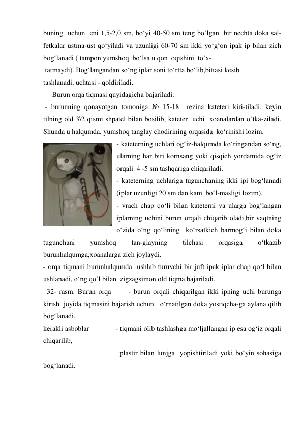 buning  uchun  eni 1,5-2,0 sm, bo‘yi 40-50 sm teng bo‘lgan  bir nechta doka sal-
fetkalar ustma-ust qo‘yiladi va uzunligi 60-70 sm ikki yo‘g‘on ipak ip bilan zich 
bog‘lanadi ( tampon yumshoq  bo‘lsa u qon  oqishini  to‘x- 
 tatmaydi). Bog‘langandan so‘ng iplar soni to‘rtta bo‘lib,bittasi kesib 
tashlanadi, uchtasi - qoldiriladi.     
     Burun orqa tiqmasi quyidagicha bajariladi:  
 - burunning qonayotgan tomoniga № 15-18  rezina kateteri kiri-tiladi, keyin 
tilning old 3\2 qismi shpatel bilan bosilib, kateter  uchi  xoanalardan o‘tka-ziladi. 
Shunda u halqumda, yumshoq tanglay chodirining orqasida  ko‘rinishi lozim.  
- kateterning uchlari og‘iz-halqumda ko‘ringandan so‘ng, 
ularning har biri kornsang yoki qisqich yordamida og‘iz 
orqali  4 -5 sm tashqariga chiqariladi.  
- kateterning uchlariga tugunchaning ikki ipi bog‘lanadi 
(iplar uzunligi 20 sm dan kam  bo‘l-masligi lozim).  
- vrach chap qo‘li bilan kateterni va ularga bog‘langan 
iplarning uchini burun orqali chiqarib oladi,bir vaqtning 
o‘zida o‘ng qo‘lining  ko‘rsatkich barmog‘i bilan doka 
tugunchani 
yumshoq 
tan-glayning 
tilchasi 
orqasiga 
o‘tkazib 
burunhalqumga,xoanalarga zich joylaydi.  
- orqa tiqmani burunhalqumda  ushlab turuvchi bir juft ipak iplar chap qo‘l bilan 
ushlanadi, o‘ng qo‘l bilan  zigzagsimon old tiqma bajariladi. 
  32- rasm. Burun orqa      - burun orqali chiqarilgan ikki ipning uchi burunga 
kirish  joyida tiqmasini bajarish uchun   o‘rnatilgan doka yostiqcha-ga aylana qilib 
bog‘lanadi.  
kerakli asboblar              - tiqmani olib tashlashga mo‘ljallangan ip esa og‘iz orqali 
chiqarilib,  
                                           plastir bilan lunjga  yopishtiriladi yoki bo‘yin sohasiga 
bog‘lanadi.  
 
