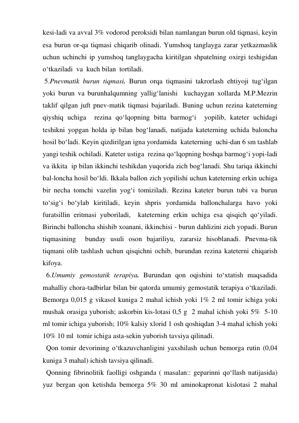 kesi-ladi va avval 3% vodorod peroksidi bilan namlangan burun old tiqmasi, keyin 
esa burun or-qa tiqmasi chiqarib olinadi. Yumshoq tanglayga zarar yetkazmaslik 
uchun uchinchi ip yumshoq tanglaygacha kiritilgan shpatelning oxirgi teshigidan 
o‘tkaziladi  va  kuch bilan  tortiladi. 
 5.Pnevmatik burun tiqmasi. Burun orqa tiqmasini takrorlash ehtiyoji tug‘ilgan 
yoki burun va burunhalqumning yallig‘lanishi  kuchaygan xollarda M.P.Mezrin 
taklif qilgan juft pnev-matik tiqmasi bajariladi. Buning uchun rezina kateterning 
qiyshiq uchiga  rezina qo‘lqopning bitta barmog‘i  yopilib, kateter uchidagi 
teshikni yopgan holda ip bilan bog‘lanadi, natijada kateterning uchida baloncha 
hosil bo‘ladi. Keyin qizdirilgan igna yordamida  kateterning  uchi-dan 6 sm tashlab 
yangi teshik ochiladi. Kateter ustiga  rezina qo‘lqopning boshqa barmog‘i yopi-ladi 
va ikkita  ip bilan ikkinchi teshikdan yuqorida zich bog‘lanadi. Shu tariqa ikkinchi  
bal-loncha hosil bo‘ldi. Ikkala ballon zich yopilishi uchun kateterning erkin uchiga 
bir necha tomchi vazelin yog‘i tomiziladi. Rezina kateter burun tubi va burun 
to‘sig‘i bo‘ylab kiritiladi, keyin shpris yordamida ballonchalarga havo yoki 
furatsillin eritmasi yuboriladi,  kateterning erkin uchiga esa qisqich qo‘yiladi. 
Birinchi balloncha shishib xoanani, ikkinchisi - burun dahlizini zich yopadi. Burun 
tiqmasining  bunday usuli oson bajariliyu, zararsiz hisoblanadi. Pnevma-tik 
tiqmani olib tashlash uchun qisqichni ochib, burundan rezina kateterni chiqarish 
kifoya. 
  6.Umumiy gemostatik terapiya. Burundan qon oqishini to‘xtatish maqsadida 
mahalliy chora-tadbirlar bilan bir qatorda umumiy gemostatik terapiya o‘tkaziladi. 
Bemorga 0,015 g vikasol kuniga 2 mahal ichish yoki 1% 2 ml tomir ichiga yoki 
mushak orasiga yuborish; askorbin kis-lotasi 0,5 g  2 mahal ichish yoki 5%  5-10 
ml tomir ichiga yuborish; 10% kalsiy xlorid 1 osh qoshiqdan 3-4 mahal ichish yoki 
10% 10 ml  tomir ichiga asta-sekin yuborish tavsiya qilinadi. 
  Qon tomir devorining o‘tkazuvchanligini yaxshilash uchun bemorga rutin (0,04  
kuniga 3 mahal) ichish tavsiya qilinadi. 
  Qonning fibrinolitik faolligi oshganda ( masalan:: geparinni qo‘llash natijasida) 
yuz bergan qon ketishda bemorga 5% 30 ml aminokapronat kislotasi 2 mahal 
