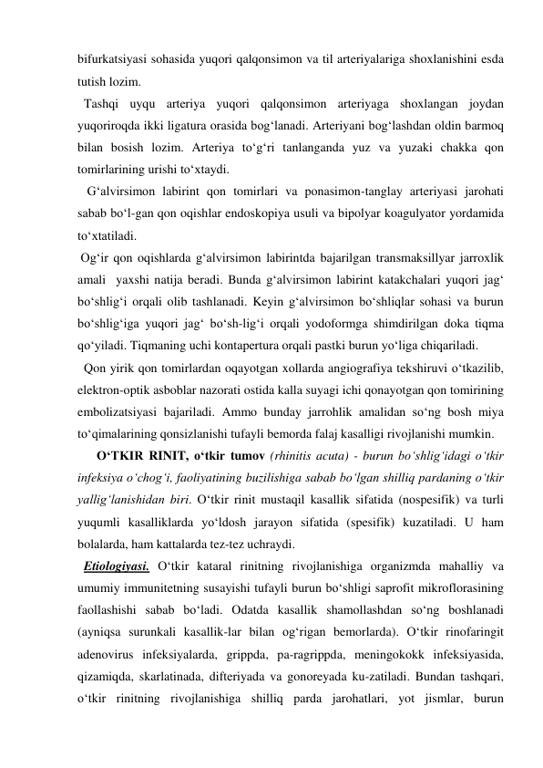 bifurkatsiyasi sohasida yuqori qalqonsimon va til arteriyalariga shoxlanishini esda 
tutish lozim. 
  Tashqi uyqu arteriya yuqori qalqonsimon arteriyaga shoxlangan joydan 
yuqoriroqda ikki ligatura orasida bog‘lanadi. Arteriyani bog‘lashdan oldin barmoq 
bilan bosish lozim. Arteriya to‘g‘ri tanlanganda yuz va yuzaki chakka qon 
tomirlarining urishi to‘xtaydi. 
   G‘alvirsimon labirint qon tomirlari va ponasimon-tanglay arteriyasi jarohati 
sabab bo‘l-gan qon oqishlar endoskopiya usuli va bipolyar koagulyator yordamida 
to‘xtatiladi. 
 Og‘ir qon oqishlarda g‘alvirsimon labirintda bajarilgan transmaksillyar jarroxlik 
amali  yaxshi natija beradi. Bunda g‘alvirsimon labirint katakchalari yuqori jag‘ 
bo‘shlig‘i orqali olib tashlanadi. Keyin g‘alvirsimon bo‘shliqlar sohasi va burun 
bo‘shlig‘iga yuqori jag‘ bo‘sh-lig‘i orqali yodoformga shimdirilgan doka tiqma 
qo‘yiladi. Tiqmaning uchi kontapertura orqali pastki burun yo‘liga chiqariladi. 
  Qon yirik qon tomirlardan oqayotgan xollarda angiografiya tekshiruvi o‘tkazilib, 
elektron-optik asboblar nazorati ostida kalla suyagi ichi qonayotgan qon tomirining 
embolizatsiyasi bajariladi. Ammo bunday jarrohlik amalidan so‘ng bosh miya 
to‘qimalarining qonsizlanishi tufayli bemorda falaj kasalligi rivojlanishi mumkin. 
      O‘TKIR RINIT, o‘tkir tumov (rhinitis acuta) - burun bo‘shlig‘idagi o‘tkir 
infeksiya o‘chog‘i, faoliyatining buzilishiga sabab bo‘lgan shilliq pardaning o‘tkir 
yallig‘lanishidan biri. O‘tkir rinit mustaqil kasallik sifatida (nospesifik) va turli 
yuqumli kasalliklarda yo‘ldosh jarayon sifatida (spesifik) kuzatiladi. U ham 
bolalarda, ham kattalarda tez-tez uchraydi.  
  Etiologiyasi. O‘tkir kataral rinitning rivojlanishiga organizmda mahalliy va 
umumiy immunitetning susayishi tufayli burun bo‘shligi saprofit mikroflorasining 
faollashishi sabab bo‘ladi. Odatda kasallik shamollashdan so‘ng boshlanadi 
(ayniqsa surunkali kasallik-lar bilan og‘rigan bemorlarda). O‘tkir rinofaringit 
adenovirus infeksiyalarda, grippda, pa-ragrippda, meningokokk infeksiyasida, 
qizamiqda, skarlatinada, difteriyada va gonoreyada ku-zatiladi. Bundan tashqari, 
o‘tkir rinitning rivojlanishiga shilliq parda jarohatlari, yot jismlar, burun 
