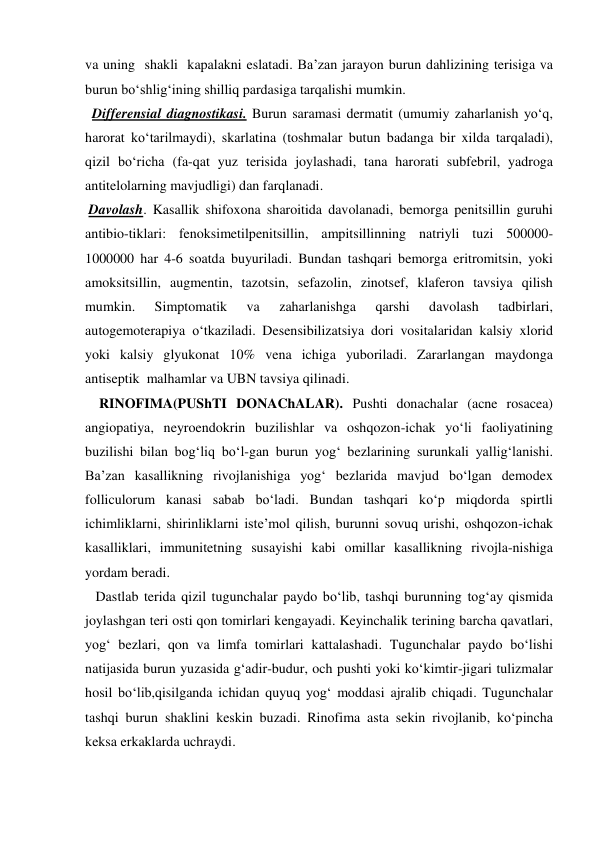 va uning  shakli  kapalakni eslatadi. Ba’zan jarayon burun dahlizining terisiga va 
burun bo‘shlig‘ining shilliq pardasiga tarqalishi mumkin. 
  Differensial diagnostikasi. Burun saramasi dermatit (umumiy zaharlanish yo‘q, 
harorat ko‘tarilmaydi), skarlatina (toshmalar butun badanga bir xilda tarqaladi), 
qizil bo‘richa (fa-qat yuz terisida joylashadi, tana harorati subfebril, yadroga 
antitelolarning mavjudligi) dan farqlanadi. 
 Davolash. Kasallik shifoxona sharoitida davolanadi, bemorga penitsillin guruhi 
antibio-tiklari: fenoksimetilpenitsillin, ampitsillinning natriyli tuzi 500000-
1000000 har 4-6 soatda buyuriladi. Bundan tashqari bemorga eritromitsin, yoki 
amoksitsillin, augmentin, tazotsin, sefazolin, zinotsef, klaferon tavsiya qilish 
mumkin. 
Simptomatik 
va 
zaharlanishga 
qarshi 
davolash 
tadbirlari, 
autogemoterapiya o‘tkaziladi. Desensibilizatsiya dori vositalaridan kalsiy xlorid 
yoki kalsiy glyukonat 10% vena ichiga yuboriladi. Zararlangan maydonga 
antiseptik  malhamlar va UBN tavsiya qilinadi. 
    RINOFIMA(PUShTI DONAChALAR). Pushti donachalar (acne rosacea) 
angiopatiya, neyroendokrin buzilishlar va oshqozon-ichak yo‘li faoliyatining 
buzilishi bilan bog‘liq bo‘l-gan burun yog‘ bezlarining surunkali yallig‘lanishi. 
Ba’zan kasallikning rivojlanishiga yog‘ bezlarida mavjud bo‘lgan demodex 
folliculorum kanasi sabab bo‘ladi. Bundan tashqari ko‘p miqdorda spirtli 
ichimliklarni, shirinliklarni iste’mol qilish, burunni sovuq urishi, oshqozon-ichak 
kasalliklari, immunitetning susayishi kabi omillar kasallikning rivojla-nishiga 
yordam beradi. 
   Dastlab terida qizil tugunchalar paydo bo‘lib, tashqi burunning tog‘ay qismida 
joylashgan teri osti qon tomirlari kengayadi. Keyinchalik terining barcha qavatlari, 
yog‘ bezlari, qon va limfa tomirlari kattalashadi. Tugunchalar paydo bo‘lishi 
natijasida burun yuzasida g‘adir-budur, och pushti yoki ko‘kimtir-jigari tulizmalar 
hosil bo‘lib,qisilganda ichidan quyuq yog‘ moddasi ajralib chiqadi. Tugunchalar 
tashqi burun shaklini keskin buzadi. Rinofima asta sekin rivojlanib, ko‘pincha 
keksa erkaklarda uchraydi. 
