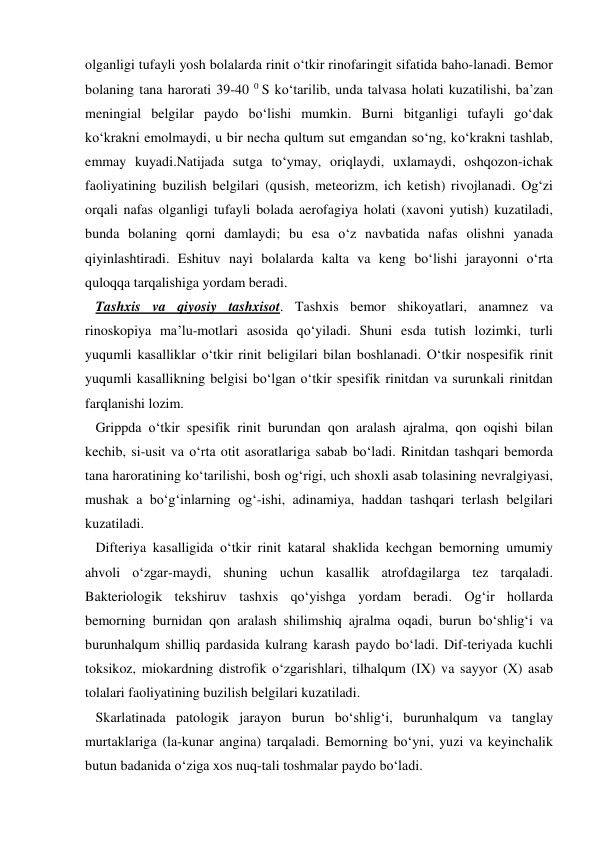 olganligi tufayli yosh bolalarda rinit o‘tkir rinofaringit sifatida baho-lanadi. Bemor 
bolaning tana harorati 39-40 0 S ko‘tarilib, unda talvasa holati kuzatilishi, ba’zan 
meningial belgilar paydo bo‘lishi mumkin. Burni bitganligi tufayli go‘dak 
ko‘krakni emolmaydi, u bir necha qultum sut emgandan so‘ng, ko‘krakni tashlab, 
emmay kuyadi.Natijada sutga to‘ymay, oriqlaydi, uxlamaydi, oshqozon-ichak 
faoliyatining buzilish belgilari (qusish, meteorizm, ich ketish) rivojlanadi. Og‘zi 
orqali nafas olganligi tufayli bolada aerofagiya holati (xavoni yutish) kuzatiladi, 
bunda bolaning qorni damlaydi; bu esa o‘z navbatida nafas olishni yanada 
qiyinlashtiradi. Eshituv nayi bolalarda kalta va keng bo‘lishi jarayonni o‘rta 
quloqqa tarqalishiga yordam beradi. 
   Tashxis va qiyosiy tashxisot. Tashxis bemor shikoyatlari, anamnez va 
rinoskopiya ma’lu-motlari asosida qo‘yiladi. Shuni esda tutish lozimki, turli 
yuqumli kasalliklar o‘tkir rinit beligilari bilan boshlanadi. O‘tkir nospesifik rinit 
yuqumli kasallikning belgisi bo‘lgan o‘tkir spesifik rinitdan va surunkali rinitdan 
farqlanishi lozim. 
   Grippda o‘tkir spesifik rinit burundan qon aralash ajralma, qon oqishi bilan 
kechib, si-usit va o‘rta otit asoratlariga sabab bo‘ladi. Rinitdan tashqari bemorda 
tana haroratining ko‘tarilishi, bosh og‘rigi, uch shoxli asab tolasining nevralgiyasi, 
mushak a bo‘g‘inlarning og‘-ishi, adinamiya, haddan tashqari terlash belgilari 
kuzatiladi.  
   Difteriya kasalligida o‘tkir rinit kataral shaklida kechgan bemorning umumiy 
ahvoli o‘zgar-maydi, shuning uchun kasallik atrofdagilarga tez tarqaladi. 
Bakteriologik tekshiruv tashxis qo‘yishga yordam beradi. Og‘ir hollarda 
bemorning burnidan qon aralash shilimshiq ajralma oqadi, burun bo‘shlig‘i va 
burunhalqum shilliq pardasida kulrang karash paydo bo‘ladi. Dif-teriyada kuchli 
toksikoz, miokardning distrofik o‘zgarishlari, tilhalqum (IX) va sayyor (X) asab 
tolalari faoliyatining buzilish belgilari kuzatiladi.  
   Skarlatinada patologik jarayon burun bo‘shlig‘i, burunhalqum va tanglay 
murtaklariga (la-kunar angina) tarqaladi. Bemorning bo‘yni, yuzi va keyinchalik  
butun badanida o‘ziga xos nuq-tali toshmalar paydo bo‘ladi. 
