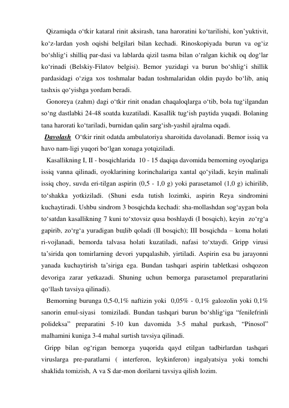    Qizamiqda o‘tkir kataral rinit aksirash, tana haroratini ko‘tarilishi, kon’yuktivit, 
ko‘z-lardan yosh oqishi belgilari bilan kechadi. Rinoskopiyada burun va og‘iz 
bo‘shlig‘i shilliq par-dasi va lablarda qizil tasma bilan o‘ralgan kichik oq dog‘lar 
ko‘rinadi (Belskiy-Filatov belgisi). Bemor yuzidagi va burun bo‘shlig‘i shillik 
pardasidagi o‘ziga xos toshmalar badan toshmalaridan oldin paydo bo‘lib, aniq  
tashxis qo‘yishga yordam beradi. 
   Gonoreya (zahm) dagi o‘tkir rinit onadan chaqaloqlarga o‘tib, bola tug‘ilgandan 
so‘ng dastlabki 24-48 soatda kuzatiladi. Kasallik tug‘ish paytida yuqadi. Bolaning 
tana harorati ko‘tariladi, burnidan qalin sarg‘ish-yashil ajralma oqadi.  
  Davolash  O‘tkir rinit odatda ambulatoriya sharoitida davolanadi. Bemor issiq va 
havo nam-ligi yuqori bo‘lgan xonaga yotqiziladi. 
   Kasallikning I, II - bosqichlarida  10 - 15 daqiqa davomida bemorning oyoqlariga 
issiq vanna qilinadi, oyoklarining korinchalariga xantal qo‘yiladi, keyin malinali 
issiq choy, suvda eri-tilgan aspirin (0,5 - 1,0 g) yoki parasetamol (1,0 g) ichirilib, 
to‘shakka yotkiziladi. (Shuni esda tutish lozimki, aspirin Reya sindromini 
kuchaytiradi. Ushbu sindrom 3 bosqichda kechadi: sha-mollashdan sog‘aygan bola 
to‘satdan kasallikning 7 kuni to‘xtovsiz qusa boshlaydi (I bosqich), keyin  zo‘rg‘a 
gapirib, zo‘rg‘a yuradigan bщlib qoladi (II bosqich); III bosqichda – koma holati 
ri-vojlanadi, bemorda talvasa holati kuzatiladi, nafasi to‘xtaydi. Gripp virusi 
ta’sirida qon tomirlarning devori yupqalashib, yirtiladi. Aspirin esa bu jarayonni 
yanada kuchaytirish ta’siriga ega. Bundan tashqari aspirin tabletkasi oshqozon 
devoriga zarar yetkazadi. Shuning uchun bemorga parasetamol preparatlarini 
qo‘llash tavsiya qilinadi). 
   Bemorning burunga 0,5-0,1% naftizin yoki  0,05% - 0,1% galozolin yoki 0,1% 
sanorin emul-siyasi  tomiziladi. Bundan tashqari burun bo‘shlig‘iga “fenilefrinli 
polideksa” preparatini 5-10 kun davomida 3-5 mahal purkash, “Pinosol” 
malhamini kuniga 3-4 mahal surtish tavsiya qilinadi.          
  Gripp bilan og‘rigan bemorga yuqorida qayd etilgan tadbirlardan tashqari 
viruslarga pre-paratlarni ( interferon, leykinferon) ingalyatsiya yoki tomchi 
shaklida tomizish, A va S dar-mon dorilarni tavsiya qilish lozim. 
