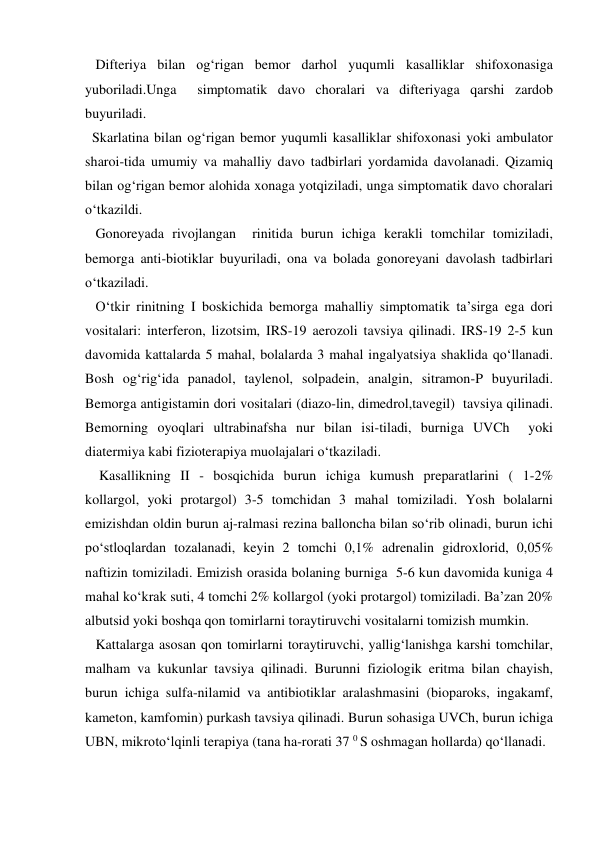   Difteriya bilan og‘rigan bemor darhol yuqumli kasalliklar shifoxonasiga 
yuboriladi.Unga  simptomatik davo choralari va difteriyaga qarshi zardob 
buyuriladi. 
  Skarlatina bilan og‘rigan bemor yuqumli kasalliklar shifoxonasi yoki ambulator 
sharoi-tida umumiy va mahalliy davo tadbirlari yordamida davolanadi. Qizamiq 
bilan og‘rigan bemor alohida xonaga yotqiziladi, unga simptomatik davo choralari 
o‘tkazildi. 
   Gonoreyada rivojlangan  rinitida burun ichiga kerakli tomchilar tomiziladi, 
bemorga anti-biotiklar buyuriladi, ona va bolada gonoreyani davolash tadbirlari 
o‘tkaziladi. 
   O‘tkir rinitning I boskichida bemorga mahalliy simptomatik ta’sirga ega dori 
vositalari: interferon, lizotsim, IRS-19 aerozoli tavsiya qilinadi. IRS-19 2-5 kun 
davomida kattalarda 5 mahal, bolalarda 3 mahal ingalyatsiya shaklida qo‘llanadi. 
Bosh og‘rig‘ida panadol, taylenol, solpadein, analgin, sitramon-P buyuriladi. 
Bemorga antigistamin dori vositalari (diazo-lin, dimedrol,tavegil)  tavsiya qilinadi. 
Bemorning oyoqlari ultrabinafsha nur bilan isi-tiladi, burniga UVCh  yoki  
diatermiya kabi fizioterapiya muolajalari o‘tkaziladi. 
    Kasallikning II - bosqichida burun ichiga kumush preparatlarini ( 1-2% 
kollargol, yoki protargol) 3-5 tomchidan 3 mahal tomiziladi. Yosh bolalarni 
emizishdan oldin burun aj-ralmasi rezina balloncha bilan so‘rib olinadi, burun ichi 
po‘stloqlardan tozalanadi, keyin 2 tomchi 0,1% adrenalin gidroxlorid, 0,05% 
naftizin tomiziladi. Emizish orasida bolaning burniga  5-6 kun davomida kuniga 4 
mahal ko‘krak suti, 4 tomchi 2% kollargol (yoki protargol) tomiziladi. Ba’zan 20% 
albutsid yoki boshqa qon tomirlarni toraytiruvchi vositalarni tomizish mumkin.   
   Kattalarga asosan qon tomirlarni toraytiruvchi, yallig‘lanishga karshi tomchilar, 
malham va kukunlar tavsiya qilinadi. Burunni fiziologik eritma bilan chayish, 
burun ichiga sulfa-nilamid va antibiotiklar aralashmasini (bioparoks, ingakamf, 
kameton, kamfomin) purkash tavsiya qilinadi. Burun sohasiga UVCh, burun ichiga 
UBN, mikroto‘lqinli terapiya (tana ha-rorati 37 0 S oshmagan hollarda) qo‘llanadi.    

