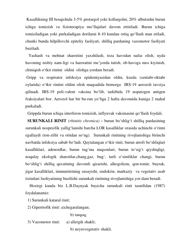 Kasallikning III bosqichida 3-5% protargol yoki kollargolni, 20% albutsidni burun 
ichiga tomizish va fizioterapiya mo‘llajalari davom ettiriladi. Burun ichiga 
tomiziladigan yoki purkaladigan dorilarni 8-10 kundan ortiq qo‘llash man etiladi, 
chunki bunda hilpillovchi epiteliy faoliyati, shilliq pardaning vazomotor faoliyati  
buziladi. 
   Yashash va mehnat sharoitini yaxshilash, toza havodan nafas olish, uyda 
havoning nisbiy nam-ligi va haroratini me’yorda tutish, ob-havoga mos kiyinish, 
chiniqish o‘tkir rinitni  oldini  olishga yordam beradi. 
 Gripp va respirator infeksiya epidemiyasidan oldin, kuzda (sentabr-oktabr 
oylarida) o‘tkir rinitni oldini olish maqsadida bemorga  IRS-19 aerozoli tavsiya 
qilinadi. IRS-19 poli-valent vaksina bo‘lib, tarkibida 19 nopatogen antigen 
fraksiyalari bor. Aerozol har bir bu-run yo‘liga 2 hafta davomida kuniga 2 mahal 
purkaladi. 
  Grippda burun ichiga interferon tomizish, inflyuvak vaksinasini qo‘llash foydali. 
  SURUNKALI RINIT (rhinitis chronica) - burun bo‘shlig‘i shilliq pardasining 
surunkali nospesifik yallig‘lanishi barcha LOR kasalliklar orasida uchinchi o‘rinni 
egallaydi (ton-zillit va otitdan so‘ng).  Surunkali rinitning rivojlanishiga birinchi 
navbatda infeksiya sabab bo‘ladi. Qaytalangan o‘tkir rinit, burun atrofi bo‘shliqlari 
kasalliklari, adenoidlar, burun tug‘ma nuqsonlari, burun to‘sig‘i qiyshiqligi, 
noqulay ekologik sharoitlar,chang,gaz, bug‘, turli o‘simliklar changi, burun 
bo‘shlig‘i shilliq qavatining davomli qizarishi, alkogolizm, qon-tomir, buyrak, 
jigar kasalliklari, immunitetning susayishi, endokrin, markaziy  va vegetativ asab 
tizimlari faoliyatining buzilishi surunkali rinitning rivojlanishiga yor-dam beradi.  
    Hozirgi kunda biz L.B.Daynyak buyicha surunkali rinit tasnifidan (1987) 
foydalanamiz: 
  1) Surunkali kataral rinit; 
  2) Gipertrofik rinit: a)chegaralangan; 
                                           b) tarqoq; 
  3) Vazomotor rinit:      a) allergik shakli; 
                                           b) neyrovegetativ shakli. 
