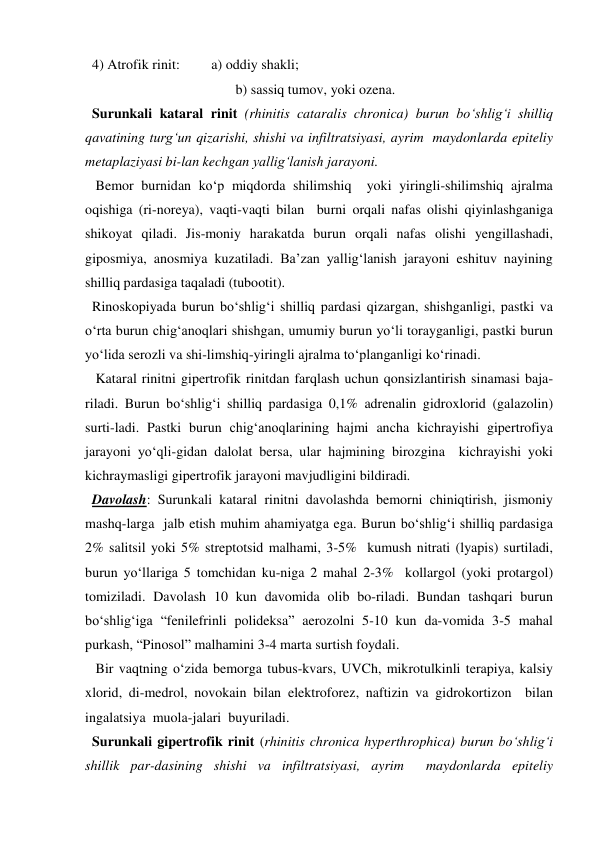   4) Atrofik rinit:         a) oddiy shakli; 
                                           b) sassiq tumov, yoki ozena. 
  Surunkali kataral rinit (rhinitis cataralis chronica) burun bo‘shlig‘i shilliq 
qavatining turg‘un qizarishi, shishi va infiltratsiyasi, ayrim  maydonlarda epiteliy 
metaplaziyasi bi-lan kechgan yallig‘lanish jarayoni.  
   Bemor burnidan ko‘p miqdorda shilimshiq  yoki yiringli-shilimshiq ajralma 
oqishiga (ri-noreya), vaqti-vaqti bilan  burni orqali nafas olishi qiyinlashganiga 
shikoyat qiladi. Jis-moniy harakatda burun orqali nafas olishi yengillashadi, 
giposmiya, anosmiya kuzatiladi. Ba’zan yallig‘lanish jarayoni eshituv nayining 
shilliq pardasiga taqaladi (tubootit). 
  Rinoskopiyada burun bo‘shlig‘i shilliq pardasi qizargan, shishganligi, pastki va 
o‘rta burun chig‘anoqlari shishgan, umumiy burun yo‘li torayganligi, pastki burun 
yo‘lida serozli va shi-limshiq-yiringli ajralma to‘planganligi ko‘rinadi. 
   Kataral rinitni gipertrofik rinitdan farqlash uchun qonsizlantirish sinamasi baja-
riladi. Burun bo‘shlig‘i shilliq pardasiga 0,1% adrenalin gidroxlorid (galazolin) 
surti-ladi. Pastki burun chig‘anoqlarining hajmi ancha kichrayishi gipertrofiya 
jarayoni yo‘qli-gidan dalolat bersa, ular hajmining birozgina  kichrayishi yoki 
kichraymasligi gipertrofik jarayoni mavjudligini bildiradi. 
  Davolash: Surunkali kataral rinitni davolashda bemorni chiniqtirish, jismoniy  
mashq-larga  jalb etish muhim ahamiyatga ega. Burun bo‘shlig‘i shilliq pardasiga 
2% salitsil yoki 5% streptotsid malhami, 3-5%  kumush nitrati (lyapis) surtiladi, 
burun yo‘llariga 5 tomchidan ku-niga 2 mahal 2-3%  kollargol (yoki protargol) 
tomiziladi. Davolash 10 kun davomida olib bo-riladi. Bundan tashqari burun 
bo‘shlig‘iga “fenilefrinli polideksa” aerozolni 5-10 kun da-vomida 3-5 mahal 
purkash, “Pinosol” malhamini 3-4 marta surtish foydali.          
   Bir vaqtning o‘zida bemorga tubus-kvars, UVCh, mikrotulkinli terapiya, kalsiy 
xlorid, di-medrol, novokain bilan elektroforez, naftizin va gidrokortizon  bilan  
ingalatsiya  muola-jalari  buyuriladi. 
  Surunkali gipertrofik rinit (rhinitis chronica hyperthrophica) burun bo‘shlig‘i 
shillik par-dasining shishi va infiltratsiyasi, ayrim  maydonlarda epiteliy 
