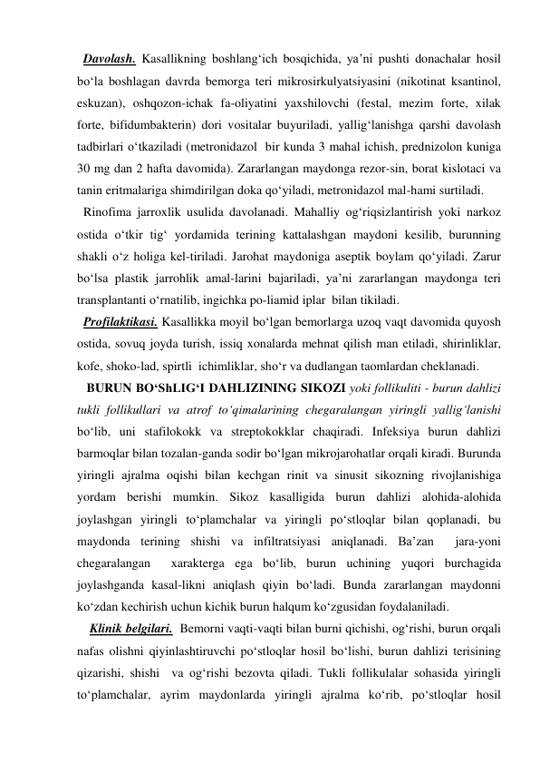   Davolash. Kasallikning boshlang‘ich bosqichida, ya’ni pushti donachalar hosil 
bo‘la boshlagan davrda bemorga teri mikrosirkulyatsiyasini (nikotinat ksantinol, 
eskuzan), oshqozon-ichak fa-oliyatini yaxshilovchi (festal, mezim forte, xilak 
forte, bifidumbakterin) dori vositalar buyuriladi, yallig‘lanishga qarshi davolash 
tadbirlari o‘tkaziladi (metronidazol  bir kunda 3 mahal ichish, prednizolon kuniga 
30 mg dan 2 hafta davomida). Zararlangan maydonga rezor-sin, borat kislotaci va 
tanin eritmalariga shimdirilgan doka qo‘yiladi, metronidazol mal-hami surtiladi. 
  Rinofima jarroxlik usulida davolanadi. Mahalliy og‘riqsizlantirish yoki narkoz 
ostida o‘tkir tig‘ yordamida terining kattalashgan maydoni kesilib, burunning 
shakli o‘z holiga kel-tiriladi. Jarohat maydoniga aseptik boylam qo‘yiladi. Zarur 
bo‘lsa plastik jarrohlik amal-larini bajariladi, ya’ni zararlangan maydonga teri 
transplantanti o‘rnatilib, ingichka po-liamid iplar  bilan tikiladi. 
  Profilaktikasi. Kasallikka moyil bo‘lgan bemorlarga uzoq vaqt davomida quyosh 
ostida, sovuq joyda turish, issiq xonalarda mehnat qilish man etiladi, shirinliklar, 
kofe, shoko-lad, spirtli  ichimliklar, sho‘r va dudlangan taomlardan cheklanadi. 
   BURUN BO‘ShLIG‘I DAHLIZINING SIKOZI yoki follikuliti - burun dahlizi 
tukli follikullari va atrof to‘qimalarining chegaralangan yiringli yallig‘lanishi 
bo‘lib, uni stafilokokk va streptokokklar chaqiradi. Infeksiya burun dahlizi 
barmoqlar bilan tozalan-ganda sodir bo‘lgan mikrojarohatlar orqali kiradi. Burunda 
yiringli ajralma oqishi bilan kechgan rinit va sinusit sikozning rivojlanishiga 
yordam berishi mumkin. Sikoz kasalligida burun dahlizi alohida-alohida 
joylashgan yiringli to‘plamchalar va yiringli po‘stloqlar bilan qoplanadi, bu 
maydonda terining shishi va infiltratsiyasi aniqlanadi. Ba’zan  jara-yoni 
chegaralangan  xarakterga ega bo‘lib, burun uchining yuqori burchagida 
joylashganda kasal-likni aniqlash qiyin bo‘ladi. Bunda zararlangan maydonni 
ko‘zdan kechirish uchun kichik burun halqum ko‘zgusidan foydalaniladi. 
    Klinik belgilari.  Bemorni vaqti-vaqti bilan burni qichishi, og‘rishi, burun orqali 
nafas olishni qiyinlashtiruvchi po‘stloqlar hosil bo‘lishi, burun dahlizi terisining 
qizarishi, shishi  va og‘rishi bezovta qiladi. Tukli follikulalar sohasida yiringli 
to‘plamchalar, ayrim maydonlarda yiringli ajralma ko‘rib, po‘stloqlar hosil 
