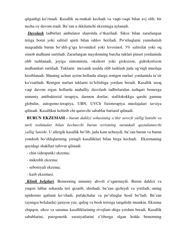 qilganligi ko‘rinadi. Kasallik su-runkali kechadi va vaqti-vaqti bilan avj olib, bir 
necha oy davom etadi. Ba’zan u ikkilamchi ekzemaga aylanadi. 
   Davolash tadbirlari ambulator sharoitda o‘tkaziladi. Sikoz bilan zararlangan 
teriga borat yoki salitsil spirti bilan ishlov beriladi. Po‘stloqlarni yumshatish 
maqsadida burun bo‘shli-g‘iga levomikol yoki levosinol, 3% salitsilat yoki oq 
simob malhami surtiladi. Zararlangan maydonning barcha tuklari pinset yordamida 
olib tashlanadi, joyiga sintomitsin, oksikort yoki gioksizon, gidrokortizon 
malhamlari surtiladi. Tuklarni  mexanik usulda olib tashlash juda og‘riqli muolaja 
hisoblanadi. Shuning uchun ayrim hollarda ularga rentgen nurlari yordamida ta’sir 
ko‘rsatiladi. Rentgen nurlari tuklarni to‘kilishiga yordam beradi. Kasallik uzoq 
vaqt davom etgan hollarda mahalliy davolash tadbirlaridan tashqari bemorga 
umumiy antibakterial terapiya, darmon dorilar, stafilokokkga qarshi gamma 
globulin, autogemo-terapiya, UBN, UVCh fizioterapiya muolajalari tavsiya 
qilinadi. Kasallikni keltirib chi-qaruvchi sabablar bartaraf qilinadi. 
  BURUN EKZEMASI - burun dahlizi sohasining o‘tkir serozli yallig‘lanishi va 
turli toshmalar bilan kechuvchi burun terisining surunkali qaytalanuvchi 
yallig‘lanishi. U allergik kasallik bo‘lib, juda kam uchraydi, ba’zan burun va burun 
yondosh bo‘shliqlarining yiringli kasalliklari bilan birga kechadi.  Ekzemaning 
quyidagi shakllari tafovut qilinadi: 
  - chin (ideopatik) ekzema; 
  - mikrobli ekzema; 
  - seboreyali ekzema; 
  - kasb ekzemasi. 
  Klinik belgilari. Bemorning umumiy ahvoli o‘zgarmaydi. Burun dahlizi va 
yuqori lablar sohasida teri qizarib, shishadi, ba’zan qichiydi va yoriladi, uning 
epidermis qatlami ko‘chadi, pufakchalar va po‘stloqlar hosil bo‘ladi. Ba’zan 
(ayniqsa bolalarda) jarayon yuz, quloq va bosh terisiga tarqalishi mumkin. Ekzema 
chipqon, sikoz va saramas kasalliklarining rivojlani-shiga yordam beradi. Kasallik 
sabablarini, patogenetik xusuiyatlarini e’tiborga olgan holda bemorning 
