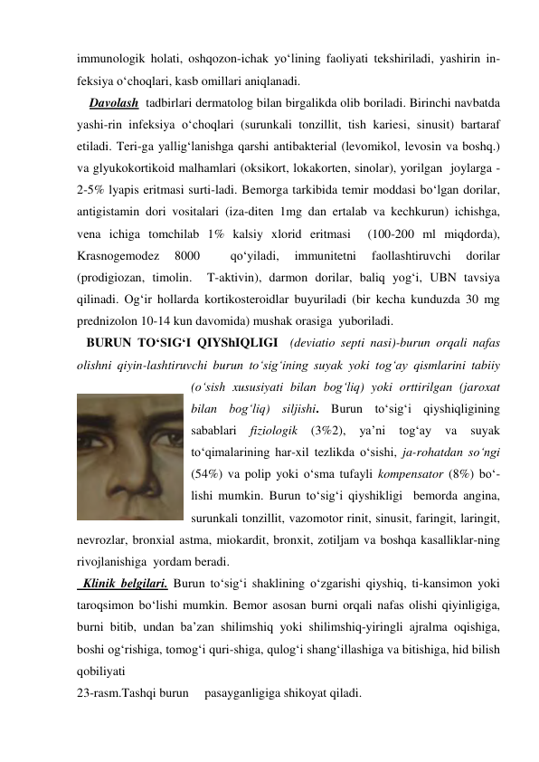 immunologik holati, oshqozon-ichak yo‘lining faoliyati tekshiriladi, yashirin in-
feksiya o‘choqlari, kasb omillari aniqlanadi. 
    Davolash  tadbirlari dermatolog bilan birgalikda olib boriladi. Birinchi navbatda 
yashi-rin infeksiya o‘choqlari (surunkali tonzillit, tish kariesi, sinusit) bartaraf 
etiladi. Teri-ga yallig‘lanishga qarshi antibakterial (levomikol, levosin va boshq.) 
va glyukokortikoid malhamlari (oksikort, lokakorten, sinolar), yorilgan  joylarga - 
2-5% lyapis eritmasi surti-ladi. Bemorga tarkibida temir moddasi bo‘lgan dorilar, 
antigistamin dori vositalari (iza-diten 1mg dan ertalab va kechkurun) ichishga, 
vena ichiga tomchilab 1% kalsiy xlorid eritmasi  (100-200 ml miqdorda), 
Krasnogemodez 
8000 
 
qo‘yiladi, 
immunitetni 
faollashtiruvchi 
dorilar  
(prodigiozan, timolin.  T-aktivin), darmon dorilar, baliq yog‘i, UBN tavsiya 
qilinadi. Og‘ir hollarda kortikosteroidlar buyuriladi (bir kecha kunduzda 30 mg 
prednizolon 10-14 kun davomida) mushak orasiga  yuboriladi. 
   BURUN TO‘SIG‘I QIYShIQLIGI  (deviatio septi nasi)-burun orqali nafas 
olishni qiyin-lashtiruvchi burun to‘sig‘ining suyak yoki tog‘ay qismlarini tabiiy 
(o‘sish xususiyati bilan bog‘liq) yoki orttirilgan (jaroxat 
bilan bog‘liq) siljishi. Burun to‘sig‘i qiyshiqligining 
sabablari 
fiziologik 
(3%2), 
ya’ni 
tog‘ay 
va 
suyak 
to‘qimalarining har-xil tezlikda o‘sishi, ja-rohatdan so‘ngi 
(54%) va polip yoki o‘sma tufayli kompensator (8%) bo‘-
lishi mumkin. Burun to‘sig‘i qiyshikligi  bemorda angina, 
surunkali tonzillit, vazomotor rinit, sinusit, faringit, laringit, 
nevrozlar, bronxial astma, miokardit, bronxit, zotiljam va boshqa kasalliklar-ning 
rivojlanishiga  yordam beradi.  
  Klinik belgilari. Burun to‘sig‘i shaklining o‘zgarishi qiyshiq, ti-kansimon yoki 
taroqsimon bo‘lishi mumkin. Bemor asosan burni orqali nafas olishi qiyinligiga, 
burni bitib, undan ba’zan shilimshiq yoki shilimshiq-yiringli ajralma oqishiga, 
boshi og‘rishiga, tomog‘i quri-shiga, qulog‘i shang‘illashiga va bitishiga, hid bilish 
qobiliyati   
23-rasm.Tashqi burun     pasayganligiga shikoyat qiladi. 
