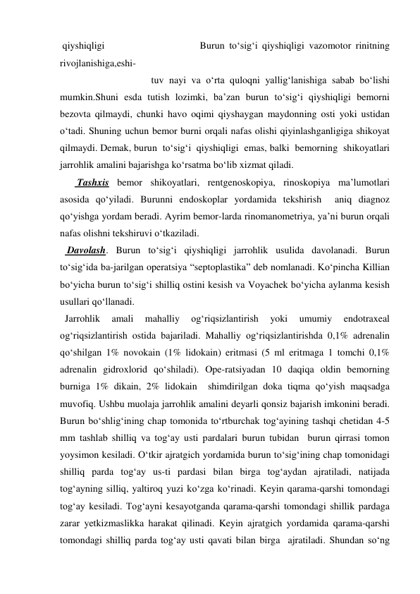  qiyshiqligi                     Burun to‘sig‘i qiyshiqligi vazomotor rinitning 
rivojlanishiga,eshi- 
                                     tuv nayi va o‘rta quloqni yallig‘lanishiga sabab bo‘lishi 
mumkin.Shuni esda tutish lozimki, ba’zan burun to‘sig‘i qiyshiqligi bemorni 
bezovta qilmaydi, chunki havo oqimi qiyshaygan maydonning osti yoki ustidan 
o‘tadi. Shuning uchun bemor burni orqali nafas olishi qiyinlashganligiga shikoyat 
qilmaydi. Demak, burun  to‘sig‘i  qiyshiqligi  emas, balki  bemorning  shikoyatlari  
jarrohlik amalini bajarishga ko‘rsatma bo‘lib xizmat qiladi.                                                    
       Tashxis bemor shikoyatlari, rentgenoskopiya, rinoskopiya ma’lumotlari 
asosida qo‘yiladi. Burunni endoskoplar yordamida tekshirish  aniq diagnoz 
qo‘yishga yordam beradi. Ayrim bemor-larda rinomanometriya, ya’ni burun orqali 
nafas olishni tekshiruvi o‘tkaziladi. 
   Davolash. Burun to‘sig‘i qiyshiqligi jarrohlik usulida davolanadi. Burun 
to‘sig‘ida ba-jarilgan operatsiya “septoplastika” deb nomlanadi. Ko‘pincha Killian 
bo‘yicha burun to‘sig‘i shilliq ostini kesish va Voyachek bo‘yicha aylanma kesish 
usullari qo‘llanadi.     
  Jarrohlik 
amali 
mahalliy 
og‘riqsizlantirish 
yoki 
umumiy 
endotraxeal 
og‘riqsizlantirish ostida bajariladi. Mahalliy og‘riqsizlantirishda 0,1% adrenalin 
qo‘shilgan 1% novokain (1% lidokain) eritmasi (5 ml eritmaga 1 tomchi 0,1% 
adrenalin gidroxlorid qo‘shiladi). Ope-ratsiyadan 10 daqiqa oldin bemorning 
burniga 1% dikain, 2% lidokain  shimdirilgan doka tiqma qo‘yish maqsadga 
muvofiq. Ushbu muolaja jarrohlik amalini deyarli qonsiz bajarish imkonini beradi. 
Burun bo‘shlig‘ining chap tomonida to‘rtburchak tog‘ayining tashqi chetidan 4-5 
mm tashlab shilliq va tog‘ay usti pardalari burun tubidan  burun qirrasi tomon 
yoysimon kesiladi. O‘tkir ajratgich yordamida burun to‘sig‘ining chap tomonidagi 
shilliq parda tog‘ay us-ti pardasi bilan birga tog‘aydan ajratiladi, natijada 
tog‘ayning silliq, yaltiroq yuzi ko‘zga ko‘rinadi. Keyin qarama-qarshi tomondagi 
tog‘ay kesiladi. Tog‘ayni kesayotganda qarama-qarshi tomondagi shillik pardaga 
zarar yetkizmaslikka harakat qilinadi. Keyin ajratgich yordamida qarama-qarshi 
tomondagi shilliq parda tog‘ay usti qavati bilan birga  ajratiladi. Shundan so‘ng 
