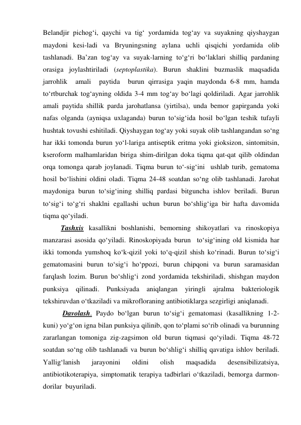 Belandjir pichog‘i, qaychi va tig‘ yordamida tog‘ay va suyakning qiyshaygan 
maydoni kesi-ladi va Bryuningsning aylana uchli qisqichi yordamida olib 
tashlanadi. Ba’zan tog‘ay va suyak-larning to‘g‘ri bo‘laklari shilliq pardaning 
orasiga joylashtiriladi (septoplastika). Burun shaklini buzmaslik maqsadida  
jarrohlik  amali  paytida  burun qirrasiga yaqin maydonda 6-8 mm, hamda 
to‘rtburchak tog‘ayning oldida 3-4 mm tog‘ay bo‘lagi qoldiriladi. Agar jarrohlik 
amali paytida shillik parda jarohatlansa (yirtilsa), unda bemor gapirganda yoki 
nafas olganda (ayniqsa uxlaganda) burun to‘sig‘ida hosil bo‘lgan teshik tufayli 
hushtak tovushi eshitiladi. Qiyshaygan tog‘ay yoki suyak olib tashlangandan so‘ng 
har ikki tomonda burun yo‘l-lariga antiseptik eritma yoki gioksizon, sintomitsin, 
kseroform malhamlaridan biriga shim-dirilgan doka tiqma qat-qat qilib oldindan 
orqa tomonga qarab joylanadi. Tiqma burun to‘-sig‘ini  ushlab turib, gematoma 
hosil bo‘lishini oldini oladi. Tiqma 24-48 soatdan so‘ng olib tashlanadi. Jarohat 
maydoniga burun to‘sig‘ining shilliq pardasi bitguncha ishlov beriladi. Burun 
to‘sig‘i to‘g‘ri shaklni egallashi uchun burun bo‘shlig‘iga bir hafta davomida  
tiqma qo‘yiladi. 
Tashxis kasallikni boshlanishi, bemorning shikoyatlari va rinoskopiya 
manzarasi asosida qo‘yiladi. Rinoskopiyada burun  to‘sig‘ining old kismida har 
ikki tomonda yumshoq ko‘k-qizil yoki to‘q-qizil shish ko‘rinadi. Burun to‘sig‘i 
gematomasini burun to‘sig‘i ho‘ppozi, burun chipqoni va burun saramasidan 
farqlash lozim. Burun bo‘shlig‘i zond yordamida tekshiriladi, shishgan maydon 
punksiya qilinadi. Punksiyada aniqlangan yiringli ajralma bakteriologik 
tekshiruvdan o‘tkaziladi va mikrofloraning antibiotiklarga sezgirligi aniqlanadi.  
 Davolash. Paydo bo‘lgan burun to‘sig‘i gematomasi (kasallikning 1-2- 
kuni) yo‘g‘on igna bilan punksiya qilinib, qon to‘plami so‘rib olinadi va burunning 
zararlangan tomoniga zig-zagsimon old burun tiqmasi qo‘yiladi. Tiqma 48-72 
soatdan so‘ng olib tashlanadi va burun bo‘shlig‘i shilliq qavatiga ishlov beriladi. 
Yallig‘lanish 
jarayonini 
oldini 
olish 
maqsadida 
desensibilizatsiya, 
antibiotikoterapiya, simptomatik terapiya tadbirlari o‘tkaziladi, bemorga darmon-
dorilar  buyuriladi.  
