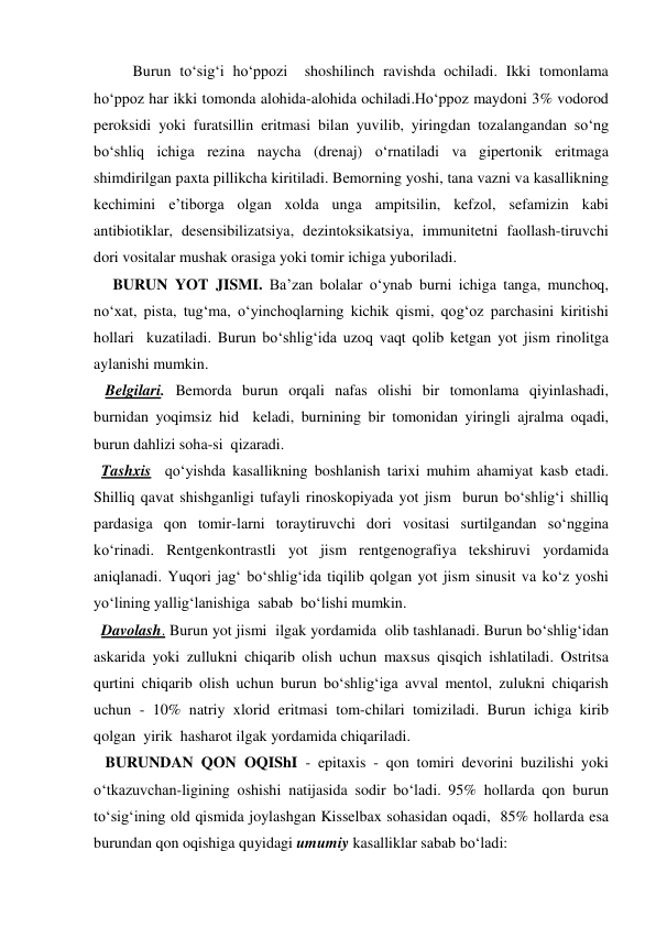 Burun to‘sig‘i ho‘ppozi  shoshilinch ravishda ochiladi. Ikki tomonlama 
ho‘ppoz har ikki tomonda alohida-alohida ochiladi.Ho‘ppoz maydoni 3% vodorod 
peroksidi yoki furatsillin eritmasi bilan yuvilib, yiringdan tozalangandan so‘ng 
bo‘shliq ichiga rezina naycha (drenaj) o‘rnatiladi va gipertonik eritmaga 
shimdirilgan paxta pillikcha kiritiladi. Bemorning yoshi, tana vazni va kasallikning 
kechimini e’tiborga olgan xolda unga ampitsilin, kefzol, sefamizin kabi 
antibiotiklar, desensibilizatsiya, dezintoksikatsiya, immunitetni faollash-tiruvchi 
dori vositalar mushak orasiga yoki tomir ichiga yuboriladi.  
     BURUN YOT JISMI. Ba’zan bolalar o‘ynab burni ichiga tanga, munchoq, 
no‘xat, pista, tug‘ma, o‘yinchoqlarning kichik qismi, qog‘oz parchasini kiritishi 
hollari  kuzatiladi. Burun bo‘shlig‘ida uzoq vaqt qolib ketgan yot jism rinolitga 
aylanishi mumkin. 
   Belgilari. Bemorda burun orqali nafas olishi bir tomonlama qiyinlashadi, 
burnidan yoqimsiz hid  keladi, burnining bir tomonidan yiringli ajralma oqadi, 
burun dahlizi soha-si  qizaradi. 
  Tashxis  qo‘yishda kasallikning boshlanish tarixi muhim ahamiyat kasb etadi. 
Shilliq qavat shishganligi tufayli rinoskopiyada yot jism  burun bo‘shlig‘i shilliq 
pardasiga qon tomir-larni toraytiruvchi dori vositasi surtilgandan so‘nggina 
ko‘rinadi. Rentgenkontrastli yot jism rentgenografiya tekshiruvi yordamida 
aniqlanadi. Yuqori jag‘ bo‘shlig‘ida tiqilib qolgan yot jism sinusit va ko‘z yoshi  
yo‘lining yallig‘lanishiga  sabab  bo‘lishi mumkin. 
  Davolash. Burun yot jismi  ilgak yordamida  olib tashlanadi. Burun bo‘shlig‘idan 
askarida yoki zullukni chiqarib olish uchun maxsus qisqich ishlatiladi. Ostritsa 
qurtini chiqarib olish uchun burun bo‘shlig‘iga avval mentol, zulukni chiqarish 
uchun - 10% natriy xlorid eritmasi tom-chilari tomiziladi. Burun ichiga kirib 
qolgan  yirik  hasharot ilgak yordamida chiqariladi.                      
   BURUNDAN QON OQIShI - epitaxis - qon tomiri devorini buzilishi yoki 
o‘tkazuvchan-ligining oshishi natijasida sodir bo‘ladi. 95% hollarda qon burun 
to‘sig‘ining old qismida joylashgan Kisselbax sohasidan oqadi,  85% hollarda esa 
burundan qon oqishiga quyidagi umumiy kasalliklar sabab bo‘ladi: 
