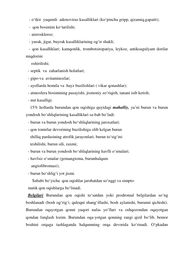    - o‘tkir  yuqumli  adenovirus kasalliklari (ko‘pincha gripp, qizamiq,gapatit); 
   -  qon bosimini ko‘tarilishi. 
   - ateroskleroz; 
   - yurak, jigar, buyrak kasalliklarining og‘ir shakli; 
   - qon kasalliklari; kamqonlik, trombotsitopatiya, leykoz, antikoagulyant dorilar 
miqdorini  
     oshirilishi; 
  - septik  va  zaharlanish holatlari; 
  - gipo-va  avitaminozlar; 
  - ayollarda homila va  hayz buzilishlari ( vikar qonashlar); 
  - atmosfera bosimining pasayishi, jismoniy zo‘riqish, tanani isib ketish; 
  - nur kasalligi. 
    15% hollarda burundan qon oqishiga quyidagi mahalliy, ya’ni burun va burun 
yondosh bo‘shliqlarining kasalliklari sa-bab bo‘ladi:     
  - burun va burun yondosh bo‘shliqlarining jaroxatlari; 
  - qon tomirlar devorining buzilishiga olib kelgan burun  
    shilliq pardasining atrofik jarayonlari; burun to‘sig‘ini  
    teshilishi, burun sili, zaxmi;  
  - burun va burun yondosh bo‘shliqlarining havfli o‘smalari; 
  - havfsiz o‘smalar (gemangioma, burunhalqum  
     angiofibromasi); 
  - burun bo‘shlig‘i yot jismi. 
      Sababi bo‘yicha  qon oqishlar jarohatdan so‘nggi va simpto-    
  matik qon oqishlarga bo‘linadi. 
  Belgilari Burundan qon oqishi to‘satdan yoki prodromal belgilardan so‘ng 
boshlanadi (bosh og‘rig‘i, quloqni shang‘illashi, bosh aylanishi, burunni qichishi). 
Burundan oqayotgan qonni yuqori nafas yo‘llari va oshqozondan oqayotgan 
qondan farqlash lozim. Burundan oqa-yotgan qonning rangi qizil bo‘lib, bemor 
boshini orqaga tashlaganda halqumning orqa devorida ko‘rinadi. O‘pkadan 
