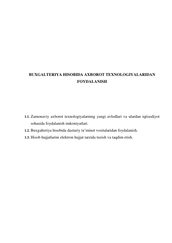  
 
 
 
 
 
 
 
BUXGALTERIYA HISOBIDA AXBOROT TEXNOLOGIYALARIDAN 
FOYDALANISH 
 
 
 
 
1.1. Zamonaviy axborot texnologiyalarning yangi avlodlari va ulardan iqtisodiyot 
sohasida foydalanish imkoniyatlari. 
1.2. Buxgalteriya hisobida dasturiy ta’minot vositalaridan foydalanish. 
1.3. Hisob hujjatlarini elektron hujjat tarzida tuzish va taqdim etish. 
 
 
 
 
 
 
 
 
 
 
 
 
