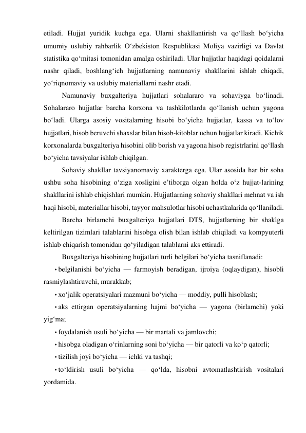 etiladi. Hujjat yuridik kuchga ega. Ularni shakllantirish va qo‘llash bo‘yicha 
umumiy uslubiy rahbarlik O‘zbekiston Respublikasi Moliya vazirligi va Davlat 
statistika qo‘mitasi tomonidan amalga oshiriladi. Ular hujjatlar haqidagi qoidalarni 
nashr qiladi, boshlang‘ich hujjatlarning namunaviy shakllarini ishlab chiqadi, 
yo‘riqnomaviy va uslubiy materiallarni nashr etadi. 
Namunaviy buxgalteriya hujjatlari sohalararo va sohaviyga bo‘linadi. 
Sohalararo hujjatlar barcha korxona va tashkilotlarda qo‘llanish uchun yagona 
bo‘ladi. Ularga asosiy vositalarning hisobi bo‘yicha hujjatlar, kassa va to‘lov 
hujjatlari, hisob beruvchi shaxslar bilan hisob-kitoblar uchun hujjatlar kiradi. Kichik 
korxonalarda buxgalteriya hisobini olib borish va yagona hisob registrlarini qo‘llash 
bo‘yicha tavsiyalar ishlab chiqilgan. 
Sohaviy shakllar tavsiyanomaviy xarakterga ega. Ular asosida har bir soha 
ushbu soha hisobining o‘ziga xosligini e’tiborga olgan holda o‘z hujjat-larining 
shakllarini ishlab chiqishlari mumkin. Hujjatlarning sohaviy shakllari mehnat va ish 
haqi hisobi, materiallar hisobi, tayyor mahsulotlar hisobi uchastkalarida qo‘llaniladi. 
Barcha birlamchi buxgalteriya hujjatlari DTS, hujjatlarning bir shaklga 
keltirilgan tizimlari talablarini hisobga olish bilan ishlab chiqiladi va kompyuterli 
ishlab chiqarish tomonidan qo‘yiladigan talablarni aks ettiradi. 
Buxgalteriya hisobining hujjatlari turli belgilari bo‘yicha tasniflanadi: 
• belgilanishi bo‘yicha — farmoyish beradigan, ijroiya (oqlaydigan), hisobli 
rasmiylashtiruvchi, murakkab; 
• xo‘jalik operatsiyalari mazmuni bo‘yicha — moddiy, pulli hisoblash; 
• aks ettirgan operatsiyalarning hajmi bo‘yicha — yagona (birlamchi) yoki 
yig‘ma; 
• foydalanish usuli bo‘yicha — bir martali va jamlovchi; 
• hisobga oladigan o‘rinlarning soni bo‘yicha — bir qatorli va ko‘p qatorli; 
• tizilish joyi bo‘yicha — ichki va tashqi; 
• to‘ldirish usuli bo‘yicha — qo‘lda, hisobni avtomatlashtirish vositalari 
yordamida. 
