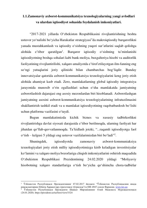 1.1.Zamonaviy axborot-kommunikatsiya texnologiyalarning yangi avlodlari 
va ulardan iqtisodiyot sohasida foydalanish imkoniyatlari. 
 
“2017-2021 yillarda O‘zbekiston Respublikasini rivojlantirishning beshta 
ustuvor yo‘nalishi bo‘yicha Harakatlar strategiyasi”da makroiqtisodiy barqarorlikni 
yanada mustahkamlash va iqtisodiy o‘sishning yuqori sur’atlarini saqlab qolishga 
alohida 
e’tibor 
qaratilgan1. 
Barqaror 
iqtisodiy 
o‘sishning 
ta’minlanishi 
iqtisodiyotning boshqa sohalari kabi bank-moliya, buxgalteriya hisobi va auditorlik 
faoliyatining rivojlantirilishi, xalqaro amaliyotda e’tirof etilayotgan ilm-fanning eng 
so‘ngi yutuqlarini joriy qilinishi bilan chambarchas bog‘liqdir. Bunday 
innovatsiyalar qatorida axborot-kommunikatsiya texnologiyalarini keng joriy etish 
alohida ahamiyat kasb etadi. Zero, mamlakatlarning global iqtisodiy integratsiya 
jarayonida munosib o‘rin egallashlari uchun o‘sha mamlakatda jamiyatning 
axborotlashish dajarajasi eng asosiy mezonlardan biri hisoblanadi. Axborotlashgan 
jamiyatning asosini axborot-kommunikatsiya texnologiyalarining infratuzilmasini 
shakllantirish tashkil etadi va u mamlakat iqtisodiyotining raqobatbardosh bo‘lishi 
uchun platforma vazifasini o‘taydi.  
Bugun 
mamlakatimizda 
kichik 
biznes 
va 
xususiy 
tadbirkorlikni 
rivojlantirishga davlat siyosati darajasida e’tibor berilmoqda, ularning faoliyati har 
jihatdan qo‘llab-quvvatlanmoqda. Ta’kidlash joizki, “...raqamli iqtisodiyotga faol 
o‘tish – kelgusi 5 yildagi eng ustuvor vazifalarimizdan biri bo‘ladi”2. 
Shuningdek, 
iqtisodiyotda 
zamonaviy 
axborot-kommuniaksiya 
texnologiyalari joriy etish milliy iqtisodiyotimizga kirib keladigan investitsiyalar 
ko‘lamini va xalqaro moliya bozorlariga chiqish imkoniyatlarini oshirish maqsadida 
O‘zbekiston 
Respublikasi 
Prezidentining 
24.02.2020 
yildagi 
“Moliyaviy 
hisobotning xalqaro standartlariga o‘tish bo‘yicha qo‘shimcha chora-tadbirlar 
                                                 
1 Ўзбекистон Республикаси Президентининг 07.02.2017 йилдаги “Ўзбекистон Республикасини янада 
ривожлантириш бўйича Ҳаракатлар стратегияси тўғрисида”ги ПФ-4947-сонли Фармони. www.lex.uz.   
2 Ўзбекистон Республикаси Президенти Шавкат Мирзиёевнинг Олий Мажлисга Мурожаатномаси 
(24.01.2020). https://president.uz/uz/lists/view/3324  
