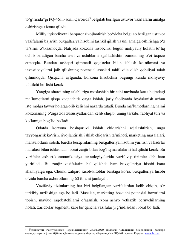 to‘g‘risida”gi PQ-4611-sonli Qarorida3 belgilab berilgan ustuvor vazifalarni amalga 
oshirishga xizmat qiladi.  
Milliy iqtisodiyotni barqaror rivojlantirish bo‘yicha belgilab berilgan ustuvor 
vazifalarni bajarish buxgalteriya hisobini tashkil qilish va uni amalga oshirishga o‘z 
ta’sirini o‘tkazmoqda. Natijada korxona hisobchisi bugun moliyaviy holatni to‘liq 
ochib beradigan barcha usul va uslublarni egallashishini zamonning o‘zi taqozo 
etmoqda. Bundan tashqari qimmatli qog‘ozlar bilan ishlash ko‘nikmasi va 
investitsiyalarni jalb qilishning potensial asoslari tahlil qila olish qobiliyai talab 
qilinmoqda. Qisqacha aytganda, korxona hisobchisi bugungi kunda moliyaviy 
tahlilchi bo‘lishi kerak.   
Yangiga sharoitning talablariga moslashish birinchi navbatda katta hajmdagi 
ma’lumotlarni qisqa vaqt ichida qayta ishlab, joriy faoliyatda foydalanish uchun 
iste’molga tayyor holatga olib kelishni nazarda tutadi. Bunda ma’lumotlarning hajmi 
korxonaning o‘ziga xos xususiyatlaridan kelib chiqib, uning tarkibi, faoliyat turi va 
ko‘lamiga bog‘liq bo‘ladi. 
Odatda korxona boshqaruvi ishlab chiqarishni rejalashtirish, unga 
tayyorgarlik ko‘rish, rivojlantirish, ishlab chiqarish ta’minoti, marketing masalalari, 
mahsulotlarni sotish, barcha bosqchilarning buxgalteriya hisobini yuritish va kadrlar 
masalasi bilan ishlashdan iborat zanjir bilan bog‘liq masalalarni hal qilishi kerak. Bu 
vazifalar axbort-kommunikatsiya texnologiyalarida vazifaviy tizimlar deb ham 
yuritiladi. Bu zanjir vazifalarini hal qilishda ham buxgalteriya hisobi katta 
ahamiyatga ega. Chunki xalqaro xisob-kitoblar bankiga ko‘ra, buxgalteriya hisobi 
o‘zida barcha axborotlarning 60 foizini jamlaydi.       
Vazifaviy tizimlarning har biri belgilangan vazifalardan kelib chiqib, o‘z 
tarkibiy tuzilishiga ega bo‘ladi. Masalan, marketing bosqichi potensial bozorlarni 
topish, mavjud raqobatchilarni o‘rganish, xom ashyo yetkazib beruvchilarning 
holati, xaridorlar segmenti kabi bir qancha vazifalar yig‘indisidan iborat bo‘ladi.  
                                                 
3 Ўзбекистон Республикаси Президентининг 24.02.2020 йилдаги “Молиявий ҳисоботнинг халқаро 
стандартларига ўтиш бўйича қўшимча чора-тадбирлар тўғрисида”ги ПҚ-4611-сонли Қарори. www.lex.uz  
