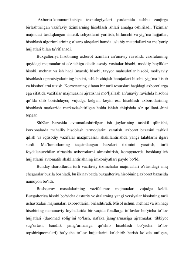  Axborto-kommunikatsiya 
texnologiyalari 
yordamida 
ushbu 
zanjirga  
birlashtirilgan vazifaviy tizimlarning hisoblash ishlari amalga oshiriladi. Tizimlar 
majmuasi tasdiqlangan sintetik schyotlarni yuritish, birlamchi va yig‘ma hujjatlar, 
hisoblash algoritmlarining o‘zaro aloqalari hamda uslubiy materiallari va me’yoriy 
hujjatlari bilan ta’riflanadi. 
Buxgalteriya hisobining axborot tizimlari an’anaviy ravishda vazifalarning 
quyidagi majmualarini o‘z ichiga oladi: asosiy vositalar hisobi, moddiy boyliklar 
hisobi, mehnat va ish haqi (maosh) hisobi, tayyor mahsulotlar hisobi, moliyaviy 
hisoblash operatsiyalarining hisobi, ishlab chiqish harajatlari hisobi, yig‘ma hisob 
va hisobotlarni tuzish. Korxonaning sifatan bir turli resurslari haqidagi axborotlarga 
ega sifatida vazifalar majmuasini ajratishni mo‘ljallash an’anaviy ravishda hisobni 
qo‘lda olib borishdayoq vujudga kelgan, keyin esa hisoblash axborotlarining 
hisoblash markazida markazlashtirilgan holda ishlab chiqishda o‘z qo‘llani-shini 
topgan. 
ShKlar bazasida avtomatlashtirilgan ish joylarining tashkil qilinishi, 
korxonalarda mahalliy hisoblash tarmoqlarini yaratish, axborot bazasini tashkil 
qilish va iqtisodiy vazifalar mazjmuasini shakllantirishda yangi talablarni ilgari 
surdi. 
Ma’lumotlarning 
taqsimlangan 
bazalari 
tizimini 
yaratish, 
turli 
foydalanuvchilar o‘rtasida axborotlarni almashtirish, kompyuterda boshlang‘ich 
hujjatlarni avtomatik shakllantirishning imkoniyatlari paydo bo‘ldi. 
Bunday sharoitlarda turli vazifaviy tizimchalar majmualari o‘rtasidagi aniq 
chegaralar buzila boshladi, bu ilk navbatda buxgalteriya hisobining axborot bazasida 
namoyon bo‘ldi.  
Boshqaruv 
masalalarining 
vazifalararo 
majmualari 
vujudga 
keldi. 
Buxgalteriya hisobi bo‘yicha dasturiy vositalarning yangi versiyalar hisobning turli 
uchastkalari majmualari axborotlarini birlashtiradi. Misol uchun, mehnat va ish haqi 
hisobining namunaviy loyihalarida bir vaqtda fondlarga to‘lovlar bo‘yicha to‘lov 
hujjatlari (daromad solig‘ini to‘lash, nafaka jamg‘armasiga ajratmalar, tibbiyot 
sug‘urtasi, 
bandlik 
jamg‘armasiga 
qo‘shib 
hisoblash 
bo‘yicha 
to‘lov 
topshiriqnomalari) bo‘yicha to‘lov hujjatlarini ko‘chirib berish ko‘zda tutilgan, 
