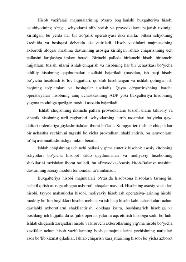 Hisob vazifalari majmualarining o‘zaro bog‘lanishi buxgalteriya hisobi 
uslubiyotining o‘ziga, schyotlarni olib borish va provodkalarni bajarish tizimiga 
kiritilgan, bu yerda har bir xo‘jalik operatsiyasi ikki marta: bittasi schyotning 
kreditida va boshqasi debetida aks ettiriladi. Hisob vazifalari majmuasining 
axborotli aloqasi mashina dasturining asosiga kiritilgan ishlab chiqarishning uch 
pallasini farqlashga imkon beradi. Birinchi pallada birlamchi hisob, birlamchi 
hujjatlarni tuzish, ularni ishlab chiqarish va hisobning har bir uchastkasi bo‘yicha 
tahliliy hisobning qaydnomalari tuzilishi bajariladi (masalan, ish haqi hisobi 
bo‘yicha hisoblash to‘lov hujjatlari, qo‘shib hisoblangan va ushlab qolingan ish 
haqining to‘plamlari va boshqalar tuziladi). Qayta o‘zgartirishning barcha 
operatsiyalari hisobning aniq uchastkasining ADP yoki buxgalteriya hisobining 
yagona moduliga qurilgan moduli asosida bajariladi. 
 Ishlab chiqishning ikkinchi pallasi provodkalarni tuzish, ularni tahli-liy va 
sintetik hisobning turli registrlari, schyotlarning tartib raqamlari bo‘yicha qayd 
daftari ordenlariga joylashtirishdan iborat bo‘ladi. Kompyu-terli ishlab chiqish har 
bir uchastka yechimini tugashi bo‘yicha provodkani shakllantirib, bu jarayonlarni 
to‘liq avtomatlashtirishga imkon beradi. 
Ishlab chiqishning uchinchi pallasi yig‘ma sintetik hisobni: asosiy kitobning 
schyotlari bo‘yicha hisobot saldo qaydnomalari va moliyaviy hisobotning 
shakllarini tuzishdan iborat bo‘ladi, bu «Provodka-Asosiy kitob-Balans» mashina 
dasturining asosiy moduli tomonidan ta’minlanadi. 
Buxgalteriya hisobi majmualari o‘rtasida hisobxona hisoblash tarmog‘ini 
tashkil qilish asosiga olingan axborotli aloqalar mavjud. Hisobning asosiy vositalari 
hisobi, tayyor mahsulotlar hisobi, moliyaviy hisoblash operatsiya-larining hisobi, 
moddiy bo‘lim boyliklari hisobi, mehnat va ish haqi hisobi kabi uchastkalari uchun 
dastlabki axborotlarni shakllantirish, qoidaga ko‘ra, boshlang‘ich hisobiga va 
boshlang‘ich hujjatlarda xo‘jalik operatsiyalarini aqs ettirish hisobiga sodir bo‘ladi. 
Ishlab chiqarish xarajatlari hisobi va kiruvchi axborotlarning yig‘ma hisobi bo‘yicha 
vazifalar uchun hisob vazifalarining boshqa majmualarini yechishning natijalari 
asos bo‘lib xizmat qiladilar. Ishlab chiqarish xarajatlarining hisobi bo‘yicha axborot 
