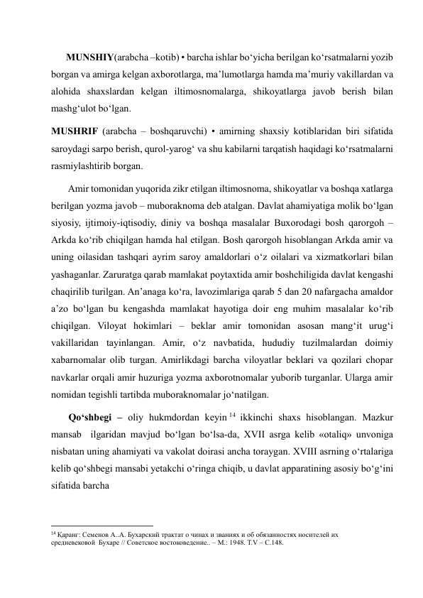       MUNSHIY(arabcha –kotib) • barcha ishlar bo‘yicha berilgan ko‘rsatmalarni yozib 
borgan va amirga kelgan axborotlarga, ma’lumotlarga hamda ma’muriy vakillardan va 
alohida shaxslardan kelgan iltimosnomalarga, shikoyatlarga javob berish bilan 
mashg‘ulot bo‘lgan. 
MUSHRIF (arabcha – boshqaruvchi) • amirning shaxsiy kotiblaridan biri sifatida 
saroydagi sarpo berish, qurol-yarog‘ va shu kabilarni tarqatish haqidagi ko‘rsatmalarni 
rasmiylashtirib borgan. 
       Amir tomonidan yuqorida zikr etilgan iltimosnoma, shikoyatlar va boshqa xatlarga 
berilgan yozma javob – muboraknoma deb atalgan. Davlat ahamiyatiga molik bo‘lgan 
siyosiy, ijtimoiy-iqtisodiy, diniy va boshqa masalalar Buxorodagi bosh qarorgoh – 
Arkda ko‘rib chiqilgan hamda hal etilgan. Bosh qarorgoh hisoblangan Arkda amir va 
uning oilasidan tashqari ayrim saroy amaldorlari o‘z oilalari va xizmatkorlari bilan 
yashaganlar. Zaruratga qarab mamlakat poytaxtida amir boshchiligida davlat kengashi 
chaqirilib turilgan. An’anaga ko‘ra, lavozimlariga qarab 5 dan 20 nafargacha amaldor 
a’zo bo‘lgan bu kengashda mamlakat hayotiga doir eng muhim masalalar ko‘rib 
chiqilgan. Viloyat hokimlari – beklar amir tomonidan asosan mang‘it urug‘i 
vakillaridan tayinlangan. Amir, o‘z navbatida, hududiy tuzilmalardan doimiy 
xabarnomalar olib turgan. Amirlikdagi barcha viloyatlar beklari va qozilari chopar 
navkarlar orqali amir huzuriga yozma axborotnomalar yuborib turganlar. Ularga amir 
nomidan tegishli tartibda muboraknomalar jo‘natilgan.  
       Qo‘shbegi – oliy hukmdordan keyin 14  ikkinchi shaxs hisoblangan. Mazkur 
mansab  ilgaridan mavjud bo‘lgan bo‘lsa-da, XVII asrga kelib «otaliq» unvoniga 
nisbatan uning ahamiyati va vakolat doirasi ancha toraygan. XVIII asrning o‘rtalariga 
kelib qo‘shbegi mansabi yetakchi o‘ringa chiqib, u davlat apparatining asosiy bo‘g‘ini 
sifatida barcha  
                                                           
14 Қаранг: Семенов А..А. Бухарский трактат о чинах и званиях и об обязанностях носителей их 
средневековой  Бухаре // Советское востоковедение.. – М.: 1948. Т.V – С.148. 
