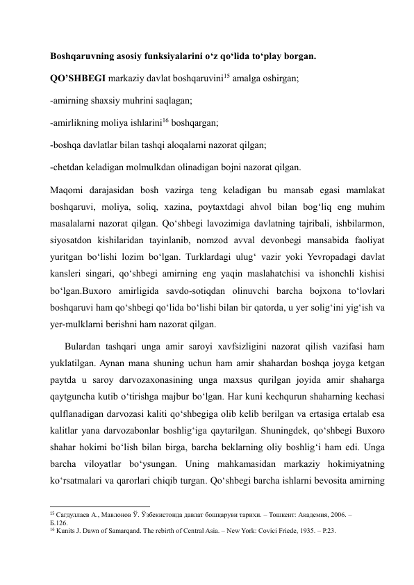 Boshqaruvning asosiy funksiyalarini o‘z qo‘lida to‘play borgan.  
QO’SHBEGI markaziy davlat boshqaruvini15 amalga oshirgan; 
-amirning shaxsiy muhrini saqlagan; 
-amirlikning moliya ishlarini16 boshqargan; 
-boshqa davlatlar bilan tashqi aloqalarni nazorat qilgan; 
-chetdan keladigan molmulkdan olinadigan bojni nazorat qilgan. 
Maqomi darajasidan bosh vazirga teng keladigan bu mansab egasi mamlakat 
boshqaruvi, moliya, soliq, xazina, poytaxtdagi ahvol bilan bog‘liq eng muhim 
masalalarni nazorat qilgan. Qo‘shbegi lavozimiga davlatning tajribali, ishbilarmon, 
siyosatdon kishilaridan tayinlanib, nomzod avval devonbegi mansabida faoliyat 
yuritgan bo‘lishi lozim bo‘lgan. Turklardagi ulug‘ vazir yoki Yevropadagi davlat 
kansleri singari, qo‘shbegi amirning eng yaqin maslahatchisi va ishonchli kishisi 
bo‘lgan.Buxoro amirligida savdo-sotiqdan olinuvchi barcha bojxona to‘lovlari 
boshqaruvi ham qo‘shbegi qo‘lida bo‘lishi bilan bir qatorda, u yer solig‘ini yig‘ish va 
yer-mulklarni berishni ham nazorat qilgan.  
      Bulardan tashqari unga amir saroyi xavfsizligini nazorat qilish vazifasi ham 
yuklatilgan. Aynan mana shuning uchun ham amir shahardan boshqa joyga ketgan 
paytda u saroy darvozaxonasining unga maxsus qurilgan joyida amir shaharga 
qaytguncha kutib o‘tirishga majbur bo‘lgan. Har kuni kechqurun shaharning kechasi 
qulflanadigan darvozasi kaliti qo‘shbegiga olib kelib berilgan va ertasiga ertalab esa 
kalitlar yana darvozabonlar boshlig‘iga qaytarilgan. Shuningdek, qo‘shbegi Buxoro 
shahar hokimi bo‘lish bilan birga, barcha beklarning oliy boshlig‘i ham edi. Unga 
barcha viloyatlar bo‘ysungan. Uning mahkamasidan markaziy hokimiyatning 
ko‘rsatmalari va qarorlari chiqib turgan. Qo‘shbegi barcha ishlarni bevosita amirning 
                                                           
15 Сагдуллаев А., Мавлонов Ў. Ўзбекистонда давлат бошқаруви тарихи. – Тошкент: Академия, 2006. – 
Б.126. 
16 Kunits J. Dawn of Samarqand. The rebirth of Central Asia. – New York: Covici Friede, 1935. – Р.23. 
