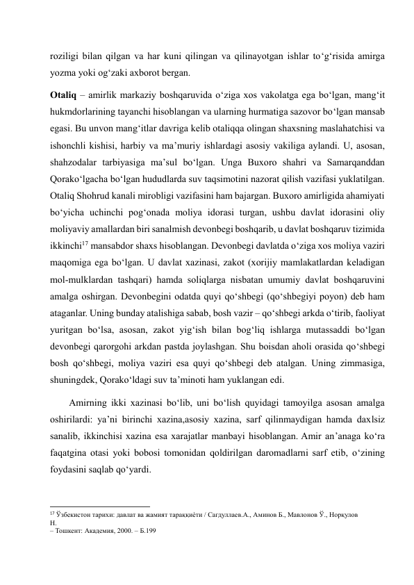 roziligi bilan qilgan va har kuni qilingan va qilinayotgan ishlar to‘g‘risida amirga 
yozma yoki og‘zaki axborot bergan. 
Otaliq – amirlik markaziy boshqaruvida o‘ziga xos vakolatga ega bo‘lgan, mang‘it 
hukmdorlarining tayanchi hisoblangan va ularning hurmatiga sazovor bo‘lgan mansab 
egasi. Bu unvon mang‘itlar davriga kelib otaliqqa olingan shaxsning maslahatchisi va 
ishonchli kishisi, harbiy va ma’muriy ishlardagi asosiy vakiliga aylandi. U, asosan, 
shahzodalar tarbiyasiga ma’sul bo‘lgan. Unga Buxoro shahri va Samarqanddan 
Qorako‘lgacha bo‘lgan hududlarda suv taqsimotini nazorat qilish vazifasi yuklatilgan. 
Otaliq Shohrud kanali mirobligi vazifasini ham bajargan. Buxoro amirligida ahamiyati 
bo‘yicha uchinchi pog‘onada moliya idorasi turgan, ushbu davlat idorasini oliy 
moliyaviy amallardan biri sanalmish devonbegi boshqarib, u davlat boshqaruv tizimida 
ikkinchi17 mansabdor shaxs hisoblangan. Devonbegi davlatda o‘ziga xos moliya vaziri 
maqomiga ega bo‘lgan. U davlat xazinasi, zakot (xorijiy mamlakatlardan keladigan 
mol-mulklardan tashqari) hamda soliqlarga nisbatan umumiy davlat boshqaruvini 
amalga oshirgan. Devonbegini odatda quyi qo‘shbegi (qo‘shbegiyi poyon) deb ham 
ataganlar. Uning bunday atalishiga sabab, bosh vazir – qo‘shbegi arkda o‘tirib, faoliyat 
yuritgan bo‘lsa, asosan, zakot yig‘ish bilan bog‘liq ishlarga mutassaddi bo‘lgan 
devonbegi qarorgohi arkdan pastda joylashgan. Shu boisdan aholi orasida qo‘shbegi 
bosh qo‘shbegi, moliya vaziri esa quyi qo‘shbegi deb atalgan. Uning zimmasiga, 
shuningdek, Qorako‘ldagi suv ta’minoti ham yuklangan edi. 
        Amirning ikki xazinasi bo‘lib, uni bo‘lish quyidagi tamoyilga asosan amalga 
oshirilardi: ya’ni birinchi xazina,asosiy xazina, sarf qilinmaydigan hamda daxlsiz 
sanalib, ikkinchisi xazina esa xarajatlar manbayi hisoblangan. Amir an’anaga ko‘ra 
faqatgina otasi yoki bobosi tomonidan qoldirilgan daromadlarni sarf etib, o‘zining 
foydasini saqlab qo‘yardi. 
                                                           
17 Ўзбекистон тарихи: давлат ва жамият тараққиѐти / Сагдуллаев.А., Аминов Б., Мавлонов Ў., Норқулов 
Н.  
– Тошкент: Академия, 2000. – Б.199 
