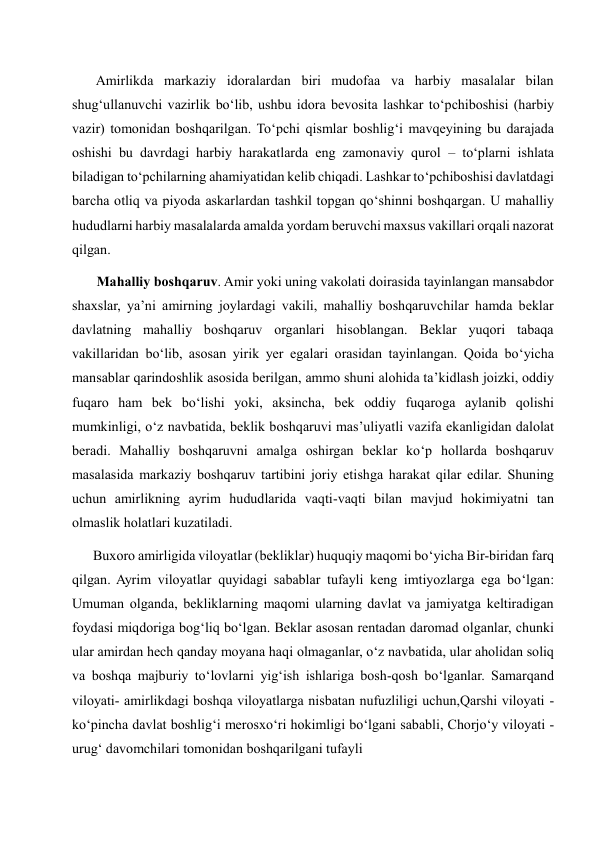        Amirlikda markaziy idoralardan biri mudofaa va harbiy masalalar bilan 
shug‘ullanuvchi vazirlik bo‘lib, ushbu idora bevosita lashkar to‘pchiboshisi (harbiy 
vazir) tomonidan boshqarilgan. To‘pchi qismlar boshlig‘i mavqeyining bu darajada 
oshishi bu davrdagi harbiy harakatlarda eng zamonaviy qurol – to‘plarni ishlata 
biladigan to‘pchilarning ahamiyatidan kelib chiqadi. Lashkar to‘pchiboshisi davlatdagi 
barcha otliq va piyoda askarlardan tashkil topgan qo‘shinni boshqargan. U mahalliy 
hududlarni harbiy masalalarda amalda yordam beruvchi maxsus vakillari orqali nazorat 
qilgan.  
       Mahalliy boshqaruv. Amir yoki uning vakolati doirasida tayinlangan mansabdor 
shaxslar, ya’ni amirning joylardagi vakili, mahalliy boshqaruvchilar hamda beklar 
davlatning mahalliy boshqaruv organlari hisoblangan. Beklar yuqori tabaqa 
vakillaridan bo‘lib, asosan yirik yer egalari orasidan tayinlangan. Qoida bo‘yicha 
mansablar qarindoshlik asosida berilgan, ammo shuni alohida ta’kidlash joizki, oddiy 
fuqaro ham bek bo‘lishi yoki, aksincha, bek oddiy fuqaroga aylanib qolishi 
mumkinligi, o‘z navbatida, beklik boshqaruvi mas’uliyatli vazifa ekanligidan dalolat 
beradi. Mahalliy boshqaruvni amalga oshirgan beklar ko‘p hollarda boshqaruv 
masalasida markaziy boshqaruv tartibini joriy etishga harakat qilar edilar. Shuning 
uchun amirlikning ayrim hududlarida vaqti-vaqti bilan mavjud hokimiyatni tan 
olmaslik holatlari kuzatiladi.  
      Buxoro amirligida viloyatlar (bekliklar) huquqiy maqomi bo‘yicha Bir-biridan farq 
qilgan. Ayrim viloyatlar quyidagi sabablar tufayli keng imtiyozlarga ega bo‘lgan: 
Umuman olganda, bekliklarning maqomi ularning davlat va jamiyatga keltiradigan 
foydasi miqdoriga bog‘liq bo‘lgan. Beklar asosan rentadan daromad olganlar, chunki 
ular amirdan hech qanday moyana haqi olmaganlar, o‘z navbatida, ular aholidan soliq 
va boshqa majburiy to‘lovlarni yig‘ish ishlariga bosh-qosh bo‘lganlar. Samarqand 
viloyati- amirlikdagi boshqa viloyatlarga nisbatan nufuzliligi uchun,Qarshi viloyati - 
ko‘pincha davlat boshlig‘i merosxo‘ri hokimligi bo‘lgani sababli, Chorjo‘y viloyati - 
urug‘ davomchilari tomonidan boshqarilgani tufayli 
