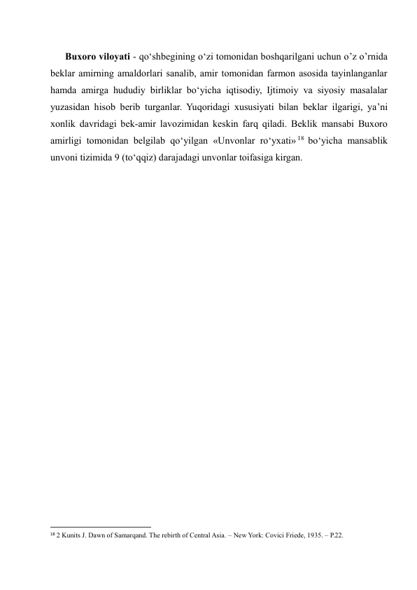       Buxoro viloyati - qo‘shbegining o‘zi tomonidan boshqarilgani uchun o’z o’rnida 
beklar amirning amaldorlari sanalib, amir tomonidan farmon asosida tayinlanganlar 
hamda amirga hududiy birliklar bo‘yicha iqtisodiy, Ijtimoiy va siyosiy masalalar 
yuzasidan hisob berib turganlar. Yuqoridagi xususiyati bilan beklar ilgarigi, ya’ni 
xonlik davridagi bek-amir lavozimidan keskin farq qiladi. Beklik mansabi Buxoro 
amirligi tomonidan belgilab qo‘yilgan «Unvonlar ro‘yxati» 18  bo‘yicha mansablik 
unvoni tizimida 9 (to‘qqiz) darajadagi unvonlar toifasiga kirgan.  
 
 
 
 
 
 
 
 
 
 
 
 
 
 
 
                                                           
18 2 Kunits J. Dawn of Samarqand. The rebirth of Central Asia. – New York: Covici Friede, 1935. – Р.22. 
