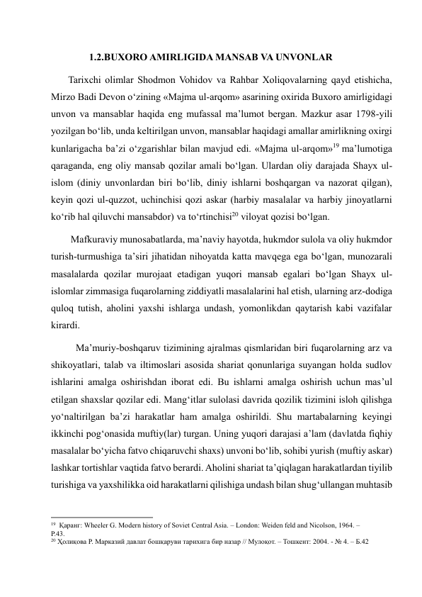 1.2.BUXORO AMIRLIGIDA MANSAB VA UNVONLAR 
       Tarixchi olimlar Shodmon Vohidov va Rahbar Xoliqovalarning qayd etishicha, 
Mirzo Badi Devon o‘zining «Majma ul-arqom» asarining oxirida Buxoro amirligidagi 
unvon va mansablar haqida eng mufassal ma’lumot bergan. Mazkur asar 1798-yili 
yozilgan bo‘lib, unda keltirilgan unvon, mansablar haqidagi amallar amirlikning oxirgi 
kunlarigacha ba’zi o‘zgarishlar bilan mavjud edi. «Majma ul-arqom»19 ma’lumotiga 
qaraganda, eng oliy mansab qozilar amali bo‘lgan. Ulardan oliy darajada Shayx ul-
islom (diniy unvonlardan biri bo‘lib, diniy ishlarni boshqargan va nazorat qilgan), 
keyin qozi ul-quzzot, uchinchisi qozi askar (harbiy masalalar va harbiy jinoyatlarni 
ko‘rib hal qiluvchi mansabdor) va to‘rtinchisi20 viloyat qozisi bo‘lgan.  
        Mafkuraviy munosabatlarda, ma’naviy hayotda, hukmdor sulola va oliy hukmdor 
turish-turmushiga ta’siri jihatidan nihoyatda katta mavqega ega bo‘lgan, munozarali 
masalalarda qozilar murojaat etadigan yuqori mansab egalari bo‘lgan Shayx ul-
islomlar zimmasiga fuqarolarning ziddiyatli masalalarini hal etish, ularning arz-dodiga 
quloq tutish, aholini yaxshi ishlarga undash, yomonlikdan qaytarish kabi vazifalar 
kirardi.  
          Ma’muriy-boshqaruv tizimining ajralmas qismlaridan biri fuqarolarning arz va 
shikoyatlari, talab va iltimoslari asosida shariat qonunlariga suyangan holda sudlov 
ishlarini amalga oshirishdan iborat edi. Bu ishlarni amalga oshirish uchun mas’ul 
etilgan shaxslar qozilar edi. Mang‘itlar sulolasi davrida qozilik tizimini isloh qilishga 
yo‘naltirilgan ba’zi harakatlar ham amalga oshirildi. Shu martabalarning keyingi 
ikkinchi pog‘onasida muftiy(lar) turgan. Uning yuqori darajasi a’lam (davlatda fiqhiy 
masalalar bo‘yicha fatvo chiqaruvchi shaxs) unvoni bo‘lib, sohibi yurish (muftiy askar) 
lashkar tortishlar vaqtida fatvo berardi. Aholini shariat ta’qiqlagan harakatlardan tiyilib 
turishiga va yaxshilikka oid harakatlarni qilishiga undash bilan shug‘ullangan muhtasib 
                                                           
19  Қаранг: Wheeler G. Modern history of Soviet Central Asia. – London: Weiden feld and Nicolson, 1964. – 
P.43. 
20 Ҳолиқова Р. Марказий давлат бошқаруви тарихига бир назар // Мулоқот. – Тошкент: 2004. - № 4. – Б.42 
