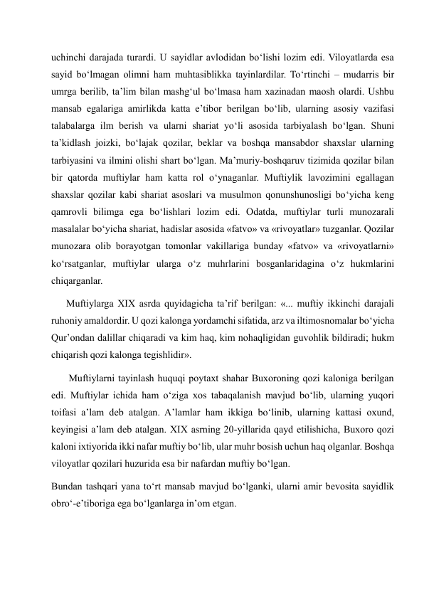 uchinchi darajada turardi. U sayidlar avlodidan bo‘lishi lozim edi. Viloyatlarda esa 
sayid bo‘lmagan olimni ham muhtasiblikka tayinlardilar. To‘rtinchi – mudarris bir 
umrga berilib, ta’lim bilan mashg‘ul bo‘lmasa ham xazinadan maosh olardi. Ushbu 
mansab egalariga amirlikda katta e’tibor berilgan bo‘lib, ularning asosiy vazifasi 
talabalarga ilm berish va ularni shariat yo‘li asosida tarbiyalash bo‘lgan. Shuni 
ta’kidlash joizki, bo‘lajak qozilar, beklar va boshqa mansabdor shaxslar ularning 
tarbiyasini va ilmini olishi shart bo‘lgan. Ma’muriy-boshqaruv tizimida qozilar bilan 
bir qatorda muftiylar ham katta rol o‘ynaganlar. Muftiylik lavozimini egallagan 
shaxslar qozilar kabi shariat asoslari va musulmon qonunshunosligi bo‘yicha keng 
qamrovli bilimga ega bo‘lishlari lozim edi. Odatda, muftiylar turli munozarali 
masalalar bo‘yicha shariat, hadislar asosida «fatvo» va «rivoyatlar» tuzganlar. Qozilar 
munozara olib borayotgan tomonlar vakillariga bunday «fatvo» va «rivoyatlarni» 
ko‘rsatganlar, muftiylar ularga o‘z muhrlarini bosganlaridagina o‘z hukmlarini 
chiqarganlar.  
      Muftiylarga XIX asrda quyidagicha ta’rif berilgan: «... muftiy ikkinchi darajali 
ruhoniy amaldordir. U qozi kalonga yordamchi sifatida, arz va iltimosnomalar bo‘yicha 
Qur’ondan dalillar chiqaradi va kim haq, kim nohaqligidan guvohlik bildiradi; hukm 
chiqarish qozi kalonga tegishlidir». 
       Muftiylarni tayinlash huquqi poytaxt shahar Buxoroning qozi kaloniga berilgan 
edi. Muftiylar ichida ham o‘ziga xos tabaqalanish mavjud bo‘lib, ularning yuqori 
toifasi a’lam deb atalgan. A’lamlar ham ikkiga bo‘linib, ularning kattasi oxund, 
keyingisi a’lam deb atalgan. XIX asrning 20-yillarida qayd etilishicha, Buxoro qozi 
kaloni ixtiyorida ikki nafar muftiy bo‘lib, ular muhr bosish uchun haq olganlar. Boshqa 
viloyatlar qozilari huzurida esa bir nafardan muftiy bo‘lgan. 
Bundan tashqari yana to‘rt mansab mavjud bo‘lganki, ularni amir bevosita sayidlik 
obro‘-e’tiboriga ega bo‘lganlarga in’om etgan. 
