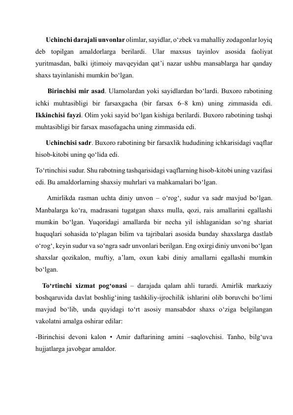       Uchinchi darajali unvonlar olimlar, sayidlar, o‘zbek va mahalliy zodagonlar loyiq 
deb topilgan amaldorlarga berilardi. Ular maxsus tayinlov asosida faoliyat 
yuritmasdan, balki ijtimoiy mavqeyidan qat’i nazar ushbu mansablarga har qanday 
shaxs tayinlanishi mumkin bo‘lgan. 
       Birinchisi mir asad. Ulamolardan yoki sayidlardan bo‘lardi. Buxoro rabotining 
ichki muhtasibligi bir farsaxgacha (bir farsax 6–8 km) uning zimmasida edi.    
Ikkinchisi fayzi. Olim yoki sayid bo‘lgan kishiga berilardi. Buxoro rabotining tashqi 
muhtasibligi bir farsax masofagacha uning zimmasida edi. 
      Uchinchisi sadr. Buxoro rabotining bir farsaxlik hududining ichkarisidagi vaqflar 
hisob-kitobi uning qo‘lida edi. 
To‘rtinchisi sudur. Shu rabotning tashqarisidagi vaqflarning hisob-kitobi uning vazifasi 
edi. Bu amaldorlarning shaxsiy muhrlari va mahkamalari bo‘lgan. 
       Amirlikda rasman uchta diniy unvon – o‘rog‘, sudur va sadr mavjud bo‘lgan. 
Manbalarga ko‘ra, madrasani tugatgan shaxs mulla, qozi, rais amallarini egallashi 
mumkin bo‘lgan. Yuqoridagi amallarda bir necha yil ishlaganidan so‘ng shariat 
huquqlari sohasida to‘plagan bilim va tajribalari asosida bunday shaxslarga dastlab 
o‘rog‘, keyin sudur va so‘ngra sadr unvonlari berilgan. Eng oxirgi diniy unvoni bo‘lgan 
shaxslar qozikalon, muftiy, a’lam, oxun kabi diniy amallarni egallashi mumkin 
bo‘lgan. 
    To‘rtinchi xizmat pog‘onasi – darajada qalam ahli turardi. Amirlik markaziy 
boshqaruvida davlat boshlig‘ining tashkiliy-ijrochilik ishlarini olib boruvchi bo‘limi 
mavjud bo‘lib, unda quyidagi to‘rt asosiy mansabdor shaxs o‘ziga belgilangan 
vakolatni amalga oshirar edilar: 
-Birinchisi devoni kalon • Amir daftarining amini –saqlovchisi. Tanho, bilg‘uva 
hujjatlarga javobgar amaldor. 
