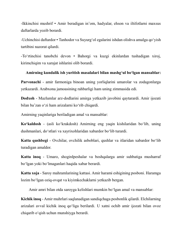 -Ikkinchisi mushrif • Amir beradigan in’om, hadyalar, ehson va iltifotlarni maxsus 
daftarlarda yozib borardi. 
-Uchinchisi daftardor • Tanhodor va Suyurg‘ol egalarini ishdan olishva amalga qo‘yish 
tartibini nazorat qilardi. 
-To‘rtinchisi tanobchi devon • Bahorgi va kuzgi ekinlardan tushadigan xiroj, 
kirimchiqim va xarajat ishlarini olib borardi. 
     Amirning kundalik ish yuritish masalalari bilan mashg‘ul bo‘lgan mansablar: 
Parvonachi - amir farmoniga binoan uning yorliqlarini umarolar va zodagonlarga 
yetkazardi. Arabxona jamoasining rahbarligi ham uning zimmasida edi. 
Dodxoh - Mazlumlar arz-dodlarini amirga yetkazib javobini qaytarardi. Amir ijozati 
bilan ba’zan o‘zi ham arizalarni ko‘rib chiqardi. 
Amirning yaqinlariga beriladigan amal va mansablar: 
Ko‘kaldosh - (asli ko‘krakdosh) Amirning eng yaqin kishilaridan bo‘lib, uning 
dushmanlari, do‘stlari va xayrixohlaridan xabardor bo‘lib turardi. 
Katta qushbegi - Ovchilar, ovchilik asboblari, qushlar va itlaridan xabardor bo‘lib 
turadigan amaldor. 
Katta inoq - Umaro, shogirdpeshalar va boshqalarga amir suhbatiga musharraf 
bo‘lgan yoki bo‘lmaganlari haqida xabar berardi. 
Katta xoja - Saroy mahramlarining kattasi. Amir harami eshigining posboni. Haramga 
lozim bo‘lgan oziq-ovqat va kiyimkechaklarni yetkazib bergan. 
        Amir amri bilan otda saroyga kelishlari mumkin bo‘lgan amal va mansablar: 
Kichik inoq - Amir muhrlari saqlanadigan sandiqchaga posbonlik qilardi. Elchilarning 
arizalari avval kichik inoq qo‘liga berilardi. U xatni ochib amir ijozati bilan ovoz 
chiqarib o‘qish uchun munshiyga berardi. 
